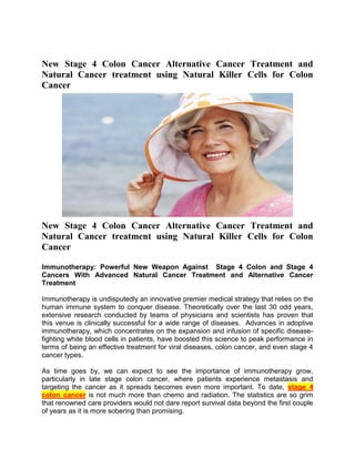 New Stage 4 Colon Cancer Alternative Cancer Treatment and
Natural Cancer treatment using Natural Killer Cells for Colon
Cancer




New Stage 4 Colon Cancer Alternative Cancer Treatment and
Natural Cancer treatment using Natural Killer Cells for Colon
Cancer

Immunotherapy: Powerful New Weapon Against Stage 4 Colon and Stage 4
Cancers With Advanced Natural Cancer Treatment and Alternative Cancer
Treatment

Immunotherapy is undisputedly an innovative premier medical strategy that relies on the
human immune system to conquer disease. Theoretically over the last 30 odd years,
extensive research conducted by teams of physicians and scientists has proven that
this venue is clinically successful for a wide range of diseases. Advances in adoptive
immunotherapy, which concentrates on the expansion and infusion of specific disease-
fighting white blood cells in patients, have boosted this science to peak performance in
terms of being an effective treatment for viral diseases, colon cancer, and even stage 4
cancer types.

As time goes by, we can expect to see the importance of immunotherapy grow,
particularly in late stage colon cancer, where patients experience metastasis and
targeting the cancer as it spreads becomes even more important. To date, stage 4
colon cancer is not much more than chemo and radiation. The statistics are so grim
that renowned care providers would not dare report survival data beyond the first couple
of years as it is more sobering than promising.
 
