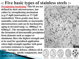 Precipitation hardening: This SS are not
defined by their microstructure, but
rather by strengthening mechanism
(e.g.17-4pH (martensite) or 17-7pH
(austenitic)). These grades may have
austenitic, semi-austenitic or martensitic
microstructures and can be hardened by
aging at elevated temp. i.e. 480deg.C to
620deg.C. The strengthening effect is due
the formation of intermetallic precipitates
from elements such as copper or
aluminum. Have the highest strength and
to be used for specialized application
where high strength together with good
corrosion resistance is required.
App.: Aerospace, defense, offshore oil &
gas industries, missile components, motor
shafts, valve stems, gears
 