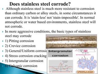  Although stainless steel is much more resistant to corrosion
than ordinary carbon or alloy steels, in some circumstances it
can corrode. It is 'stain-less' not 'stain-impossible'. In normal
atmospheric or water based environments, stainless steel will
not corrode.
 In more aggressive conditions, the basic types of stainless
steel may corrode
 1) Pitting corrosion
 2) Crevice corrosion
 3) General/Uniform corrosion
 4) Stress corrosion cracking
 5) Intergranular corrosion
 6) Galvanic corrosion
 
