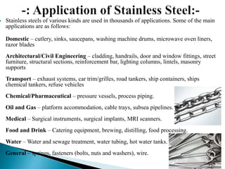  Stainless steels of various kinds are used in thousands of applications. Some of the main
applications are as follows:
Domestic – cutlery, sinks, saucepans, washing machine drums, microwave oven liners,
razor blades
Architectural/Civil Engineering – cladding, handrails, door and window fittings, street
furniture, structural sections, reinforcement bar, lighting columns, lintels, masonry
supports
Transport – exhaust systems, car trim/grilles, road tankers, ship containers, ships
chemical tankers, refuse vehicles
Chemical/Pharmaceutical – pressure vessels, process piping.
Oil and Gas – platform accommodation, cable trays, subsea pipelines.
Medical – Surgical instruments, surgical implants, MRI scanners.
Food and Drink – Catering equipment, brewing, distilling, food processing.
Water – Water and sewage treatment, water tubing, hot water tanks.
General – springs, fasteners (bolts, nuts and washers), wire.
 
