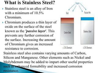  Stainless steel is an alloy of Iron
with a minimum of 10.5%
Chromium.
 Chromium produces a thin layer of
oxide on the surface of the steel
known as the 'passive layer'. This
prevents any further corrosion of
the surface. Increasing the amount
of Chromium gives an increased
resistance to corrosion.
Stainless steel also contains varying amounts of Carbon,
Silicon and Manganese. Other elements such as Nickel and
Molybdenum may be added to impart other useful properties
such as enhanced formability and increased corrosion
resistance.
 