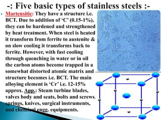  Martensitic: They have a structure i.e.
BCT. Due to addition of ‘C’ (0.15-1%),
they can be hardened and strengthened
by heat treatment. When steel is heated
it transform from ferrite to austenite &
on slow cooling it transforms back to
ferrite. However, with fast cooling
through quenching in water or in oil
the carbon atoms become trapped in a
somewhat distorted atomic matrix and
structure becomes i.e. BCT. The main
alloying element is ‘Cr’ i.e. 12-15%
approx. App.: Steam turbine blades,
valves body and seats, bolts and screws,
springs, knives, surgical instruments,
and chemical engg. equipments.
 