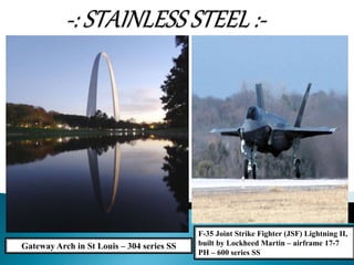 Gateway Arch in St Louis – 304 series SS
F-35 Joint Strike Fighter (JSF) Lightning II,
built by Lockheed Martin – airframe 17-7
PH – 600 series SS
 