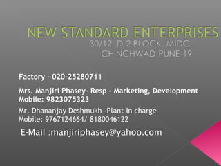 E-Mail :manjiriphasey@yahoo.com
Factory - 020-25280711
Mrs. Manjiri Phasey– Resp – Marketing, Development
Mobile: 9823075323
Mr. Dhananjay Deshmukh -Plant In charge
Mobile: 9767124664/ 8180046122
 