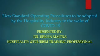 New Standard Operating Procedures to be adopted
by the Hospitality Industry in the wake of
COVID-19
PRESENTED BY:
DR. REKHA MAITRA
HOSPITALITY &TOURISM TRAINING PROFESSIONAL
 