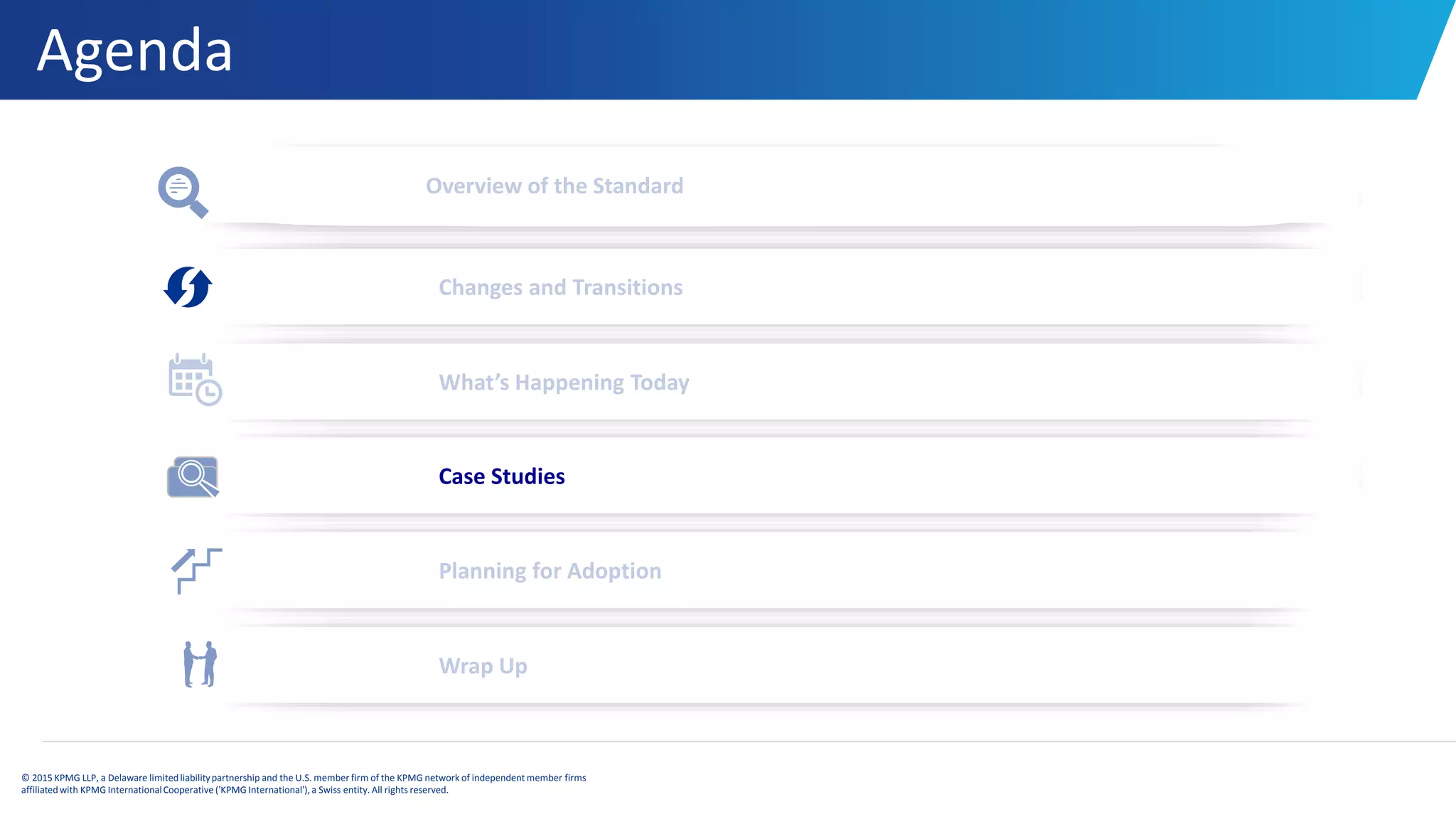 Agenda
© 2015 KPMG LLP, a Delaware limitedliabilitypartnership and the U.S. member firm of the KPMG network of independent member firms
affiliatedwith KPMG InternationalCooperative ('KPMG International'), a Swiss entity. All rights reserved.
Overview of the Standard
Changes and Transitions
What’s Happening Today
Planning for Adoption
Wrap Up
Case Studies
 