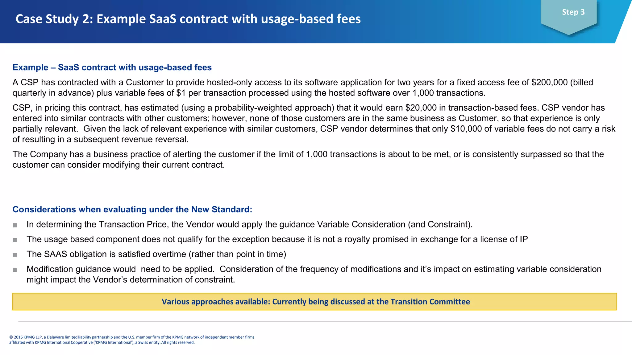 © 2015 KPMG LLP, a Delaware limitedliabilitypartnership and the U.S. member firm of the KPMG network of independent member firms
affiliatedwith KPMG InternationalCooperative ('KPMG International'), a Swiss entity. All rights reserved.
Step 3
Example – SaaS contract with usage-based fees
A CSP has contracted with a Customer to provide hosted-only access to its software application for two years for a fixed access fee of $200,000 (billed
quarterly in advance) plus variable fees of $1 per transaction processed using the hosted software over 1,000 transactions.
CSP, in pricing this contract, has estimated (using a probability-weighted approach) that it would earn $20,000 in transaction-based fees. CSP vendor has
entered into similar contracts with other customers; however, none of those customers are in the same business as Customer, so that experience is only
partially relevant. Given the lack of relevant experience with similar customers, CSP vendor determines that only $10,000 of variable fees do not carry a risk
of resulting in a subsequent revenue reversal.
The Company has a business practice of alerting the customer if the limit of 1,000 transactions is about to be met, or is consistently surpassed so that the
customer can consider modifying their current contract.
Considerations when evaluating under the New Standard:
■ In determining the Transaction Price, the Vendor would apply the guidance Variable Consideration (and Constraint).
■ The usage based component does not qualify for the exception because it is not a royalty promised in exchange for a license of IP
■ The SAAS obligation is satisfied overtime (rather than point in time)
■ Modification guidance would need to be applied. Consideration of the frequency of modifications and it’s impact on estimating variable consideration
might impact the Vendor’s determination of constraint.
Various approaches available: Currently being discussed at the Transition Committee
Case Study 2: Example SaaS contract with usage-based fees
 