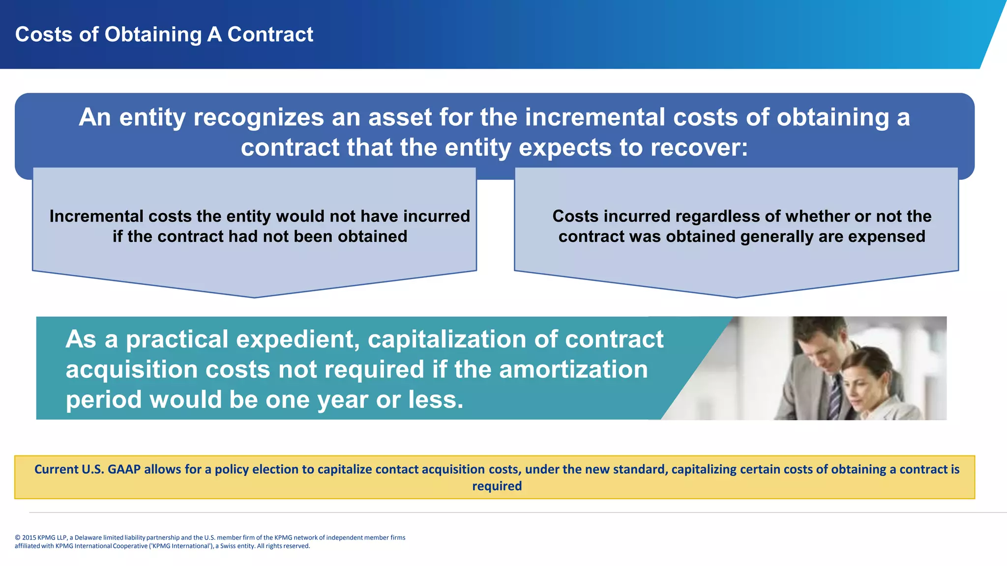 © 2015 KPMG LLP, a Delaware limitedliabilitypartnership and the U.S. member firm of the KPMG network of independent member firms
affiliatedwith KPMG InternationalCooperative ('KPMG International'), a Swiss entity. All rights reserved.
Costs of Obtaining A Contract
As a practical expedient, capitalization of contract
acquisition costs not required if the amortization
period would be one year or less.
An entity recognizes an asset for the incremental costs of obtaining a
contract that the entity expects to recover:
Incremental costs the entity would not have incurred
if the contract had not been obtained
Costs incurred regardless of whether or not the
contract was obtained generally are expensed
Current U.S. GAAP allows for a policy election to capitalize contact acquisition costs, under the new standard, capitalizing certain costs of obtaining a contract is
required
 