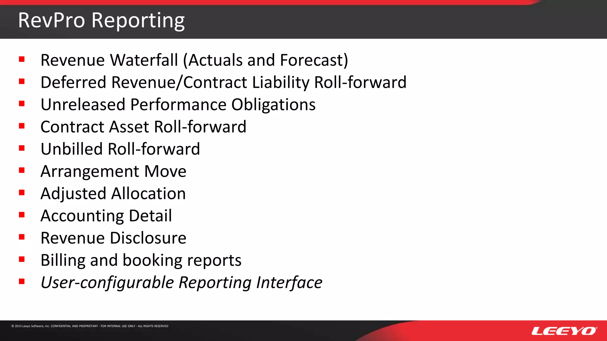 © 2015 Leeyo Software, Inc. CONFIDENTIAL AND PROPRIETARY - FOR INTERNAL USE ONLY - ALL RIGHTS RESERVED
RevPro Reporting
 Revenue Waterfall (Actuals and Forecast)
 Deferred Revenue/Contract Liability Roll-forward
 Unreleased Performance Obligations
 Contract Asset Roll-forward
 Unbilled Roll-forward
 Arrangement Move
 Adjusted Allocation
 Accounting Detail
 Revenue Disclosure
 Billing and booking reports
 User-configurable Reporting Interface
 