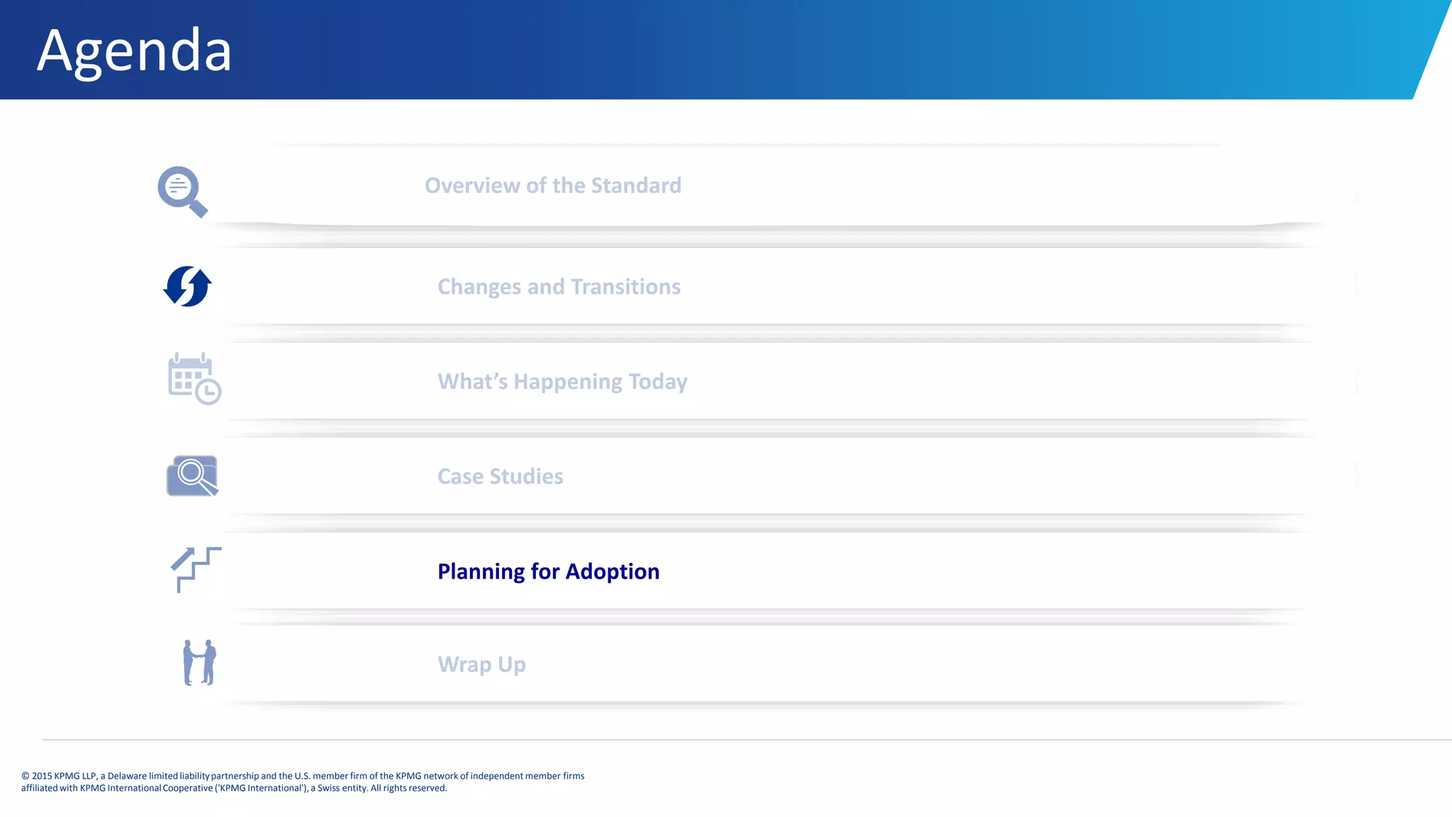 Agenda
© 2015 KPMG LLP, a Delaware limitedliabilitypartnership and the U.S. member firm of the KPMG network of independent member firms
affiliatedwith KPMG InternationalCooperative ('KPMG International'), a Swiss entity. All rights reserved.
Overview of the Standard
Changes and Transitions
What’s Happening Today
Case Studies
Wrap Up
Planning for Adoption
 