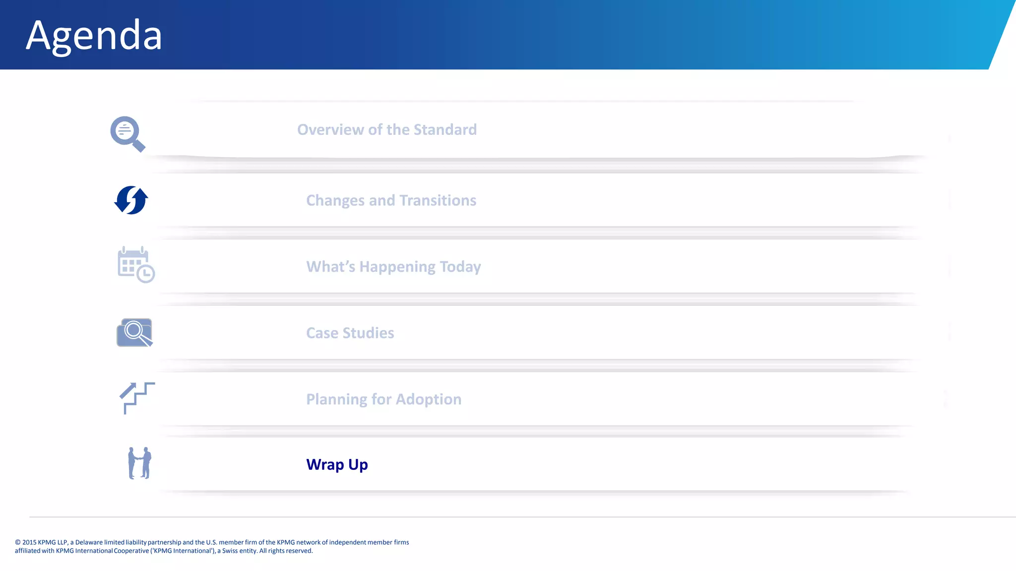 Agenda
© 2015 KPMG LLP, a Delaware limitedliabilitypartnership and the U.S. member firm of the KPMG network of independent member firms
affiliatedwith KPMG InternationalCooperative ('KPMG International'), a Swiss entity. All rights reserved.
Overview of the Standard
Changes and Transitions
What’s Happening Today
Case Studies
Planning for Adoption
Wrap Up
 