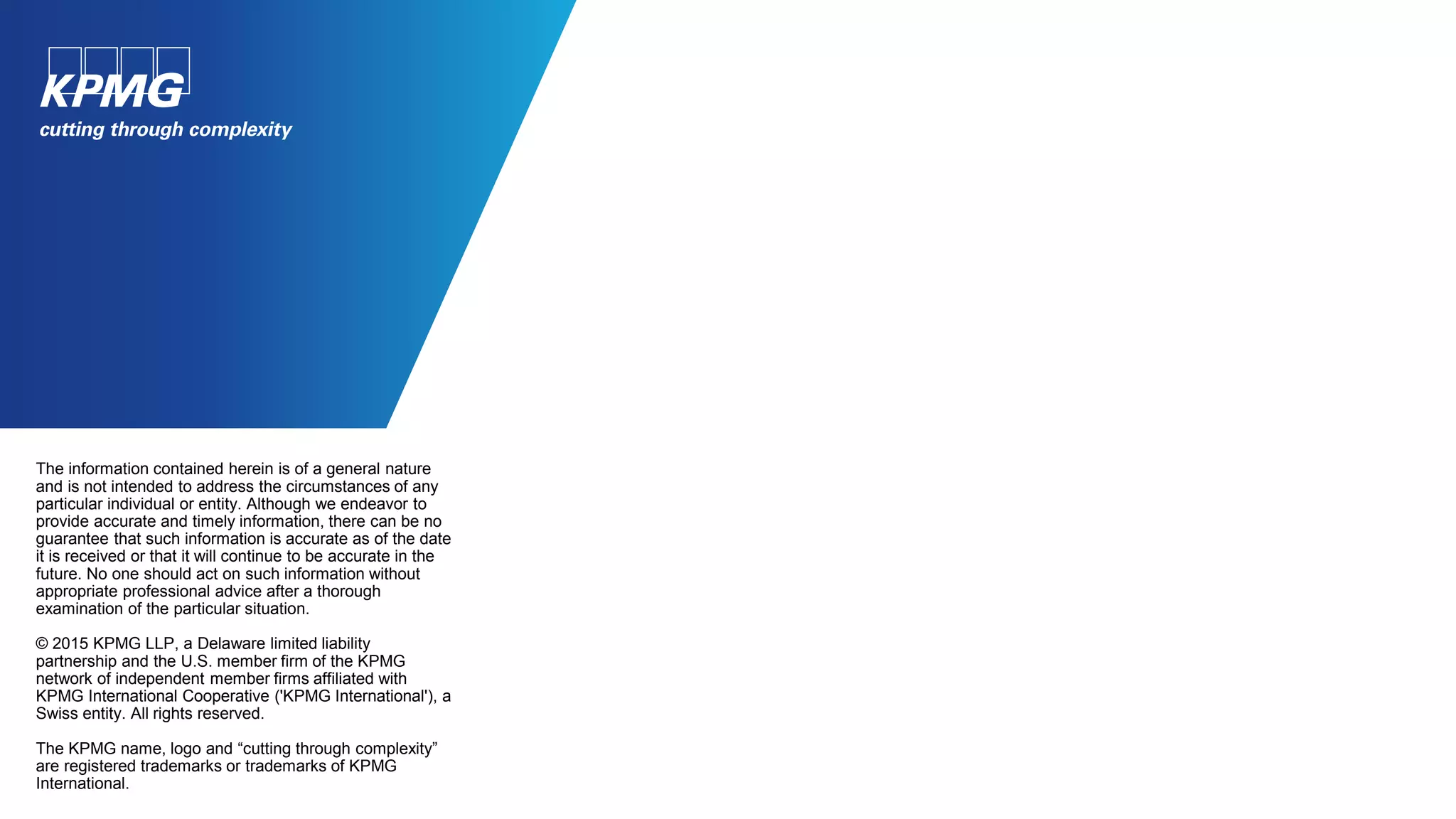 The information contained herein is of a general nature
and is not intended to address the circumstances of any
particular individual or entity. Although we endeavor to
provide accurate and timely information, there can be no
guarantee that such information is accurate as of the date
it is received or that it will continue to be accurate in the
future. No one should act on such information without
appropriate professional advice after a thorough
examination of the particular situation.
© 2015 KPMG LLP, a Delaware limited liability
partnership and the U.S. member firm of the KPMG
network of independent member firms affiliated with
KPMG International Cooperative ('KPMG International'), a
Swiss entity. All rights reserved.
The KPMG name, logo and “cutting through complexity”
are registered trademarks or trademarks of KPMG
International.
 