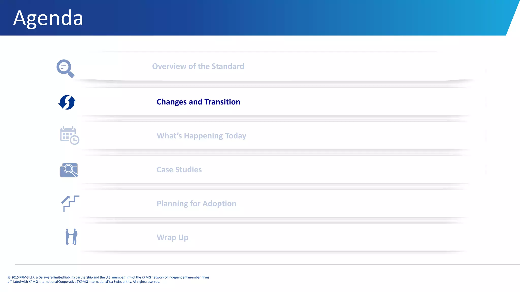 Agenda
© 2015 KPMG LLP, a Delaware limitedliabilitypartnership and the U.S. member firm of the KPMG network of independent member firms
affiliatedwith KPMG InternationalCooperative ('KPMG International'), a Swiss entity. All rights reserved.
Overview of the Standard
Changes and Transition
What’s Happening Today
Case Studies
Planning for Adoption
Wrap Up
 