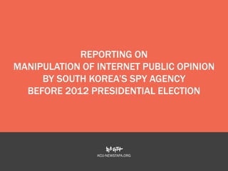 REPORTING ON
MANIPULATION OF INTERNET PUBLIC OPINION
BY SOUTH KOREA’S SPY AGENCY
BEFORE 2012 PRESIDENTIAL ELECTION

KCIJ-NEWSTAPA.ORG

 