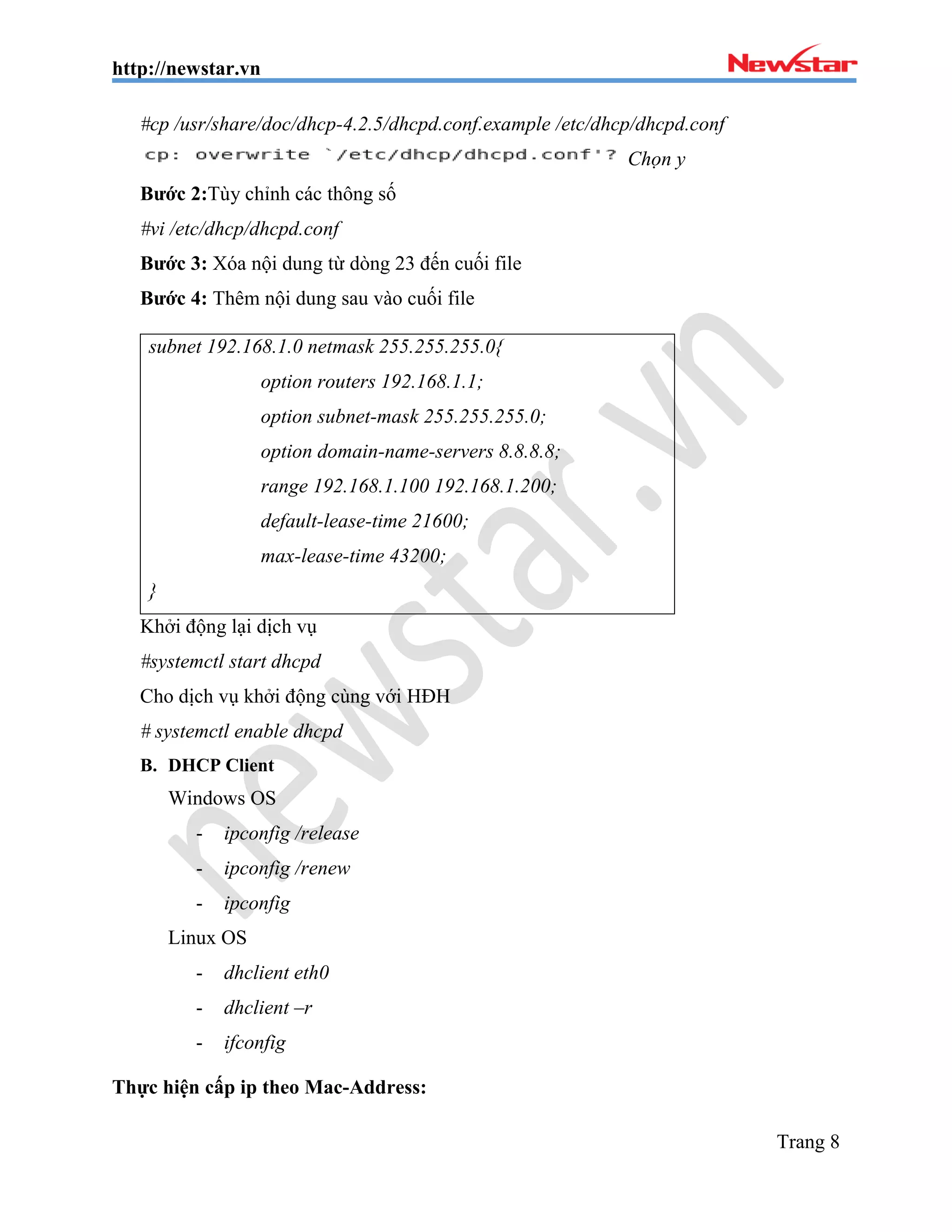 http://newstar.vn
Trang 8
#cp /usr/share/doc/dhcp-4.2.5/dhcpd.conf.example /etc/dhcp/dhcpd.conf
Chọn y
Bước 2:Tùy chỉnh các thông số
#vi /etc/dhcp/dhcpd.conf
Bước 3: Xóa nội dung từ dòng 23 đến cuối file
Bước 4: Thêm nội dung sau vào cuối file
subnet 192.168.1.0 netmask 255.255.255.0{
option routers 192.168.1.1;
option subnet-mask 255.255.255.0;
option domain-name-servers 8.8.8.8;
range 192.168.1.100 192.168.1.200;
default-lease-time 21600;
max-lease-time 43200;
}
Khởi động lại dịch vụ
#systemctl start dhcpd
Cho dịch vụ khởi động cùng với HĐH
# systemctl enable dhcpd
B. DHCP Client
Windows OS
- ipconfig /release
- ipconfig /renew
- ipconfig
Linux OS
- dhclient eth0
- dhclient –r
- ifconfig
Thực hiện cấp ip theo Mac-Address:
 