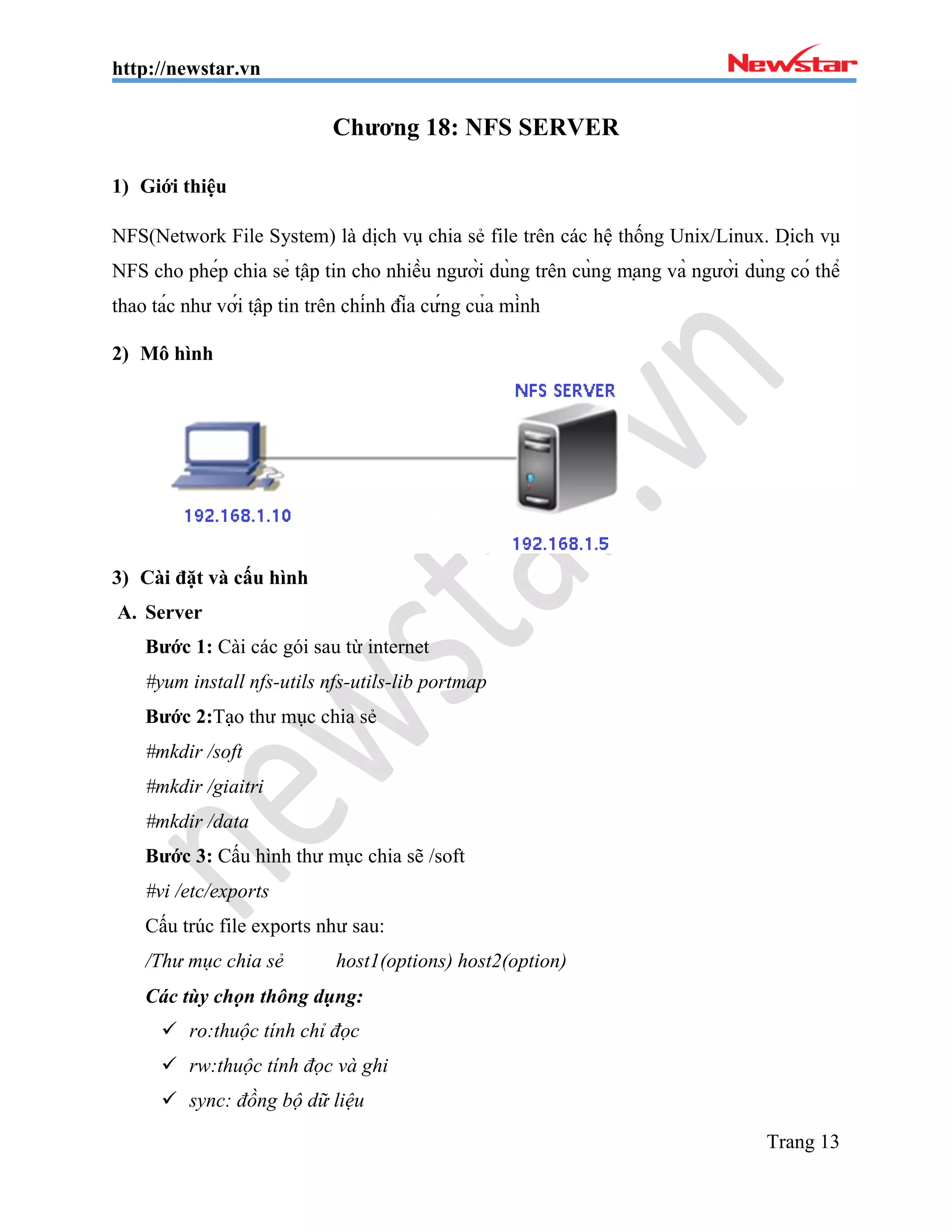 http://newstar.vn
Trang 13
Chương 18: NFS SERVER
1) Giới thiệu
NFS(Network File System) là dịch vụ chia sẻ file trên các hệ thống Unix/Linux. Dịch vụ
NFS cho phép chia sẻ tập tin cho nhiều người dùng trên cùng mạng và người dùng có thể
thao tác như với tập tin trên chính đĩa cứng của mình
2) Mô hình
3) Cài đặt và cấu hình
A. Server
Bước 1: Cài các gói sau từ internet
#yum install nfs-utils nfs-utils-lib portmap
Bước 2:Tạo thư mục chia sẻ
#mkdir /soft
#mkdir /giaitri
#mkdir /data
Bước 3: Cấu hình thư mục chia sẽ /soft
#vi /etc/exports
Cấu trúc file exports như sau:
/Thư mục chia sẻ host1(options) host2(option)
Các tùy chọn thông dụng:
 ro:thuộc tính chỉ đọc
 rw:thuộc tính đọc và ghi
 sync: đồng bộ dữ liệu
 