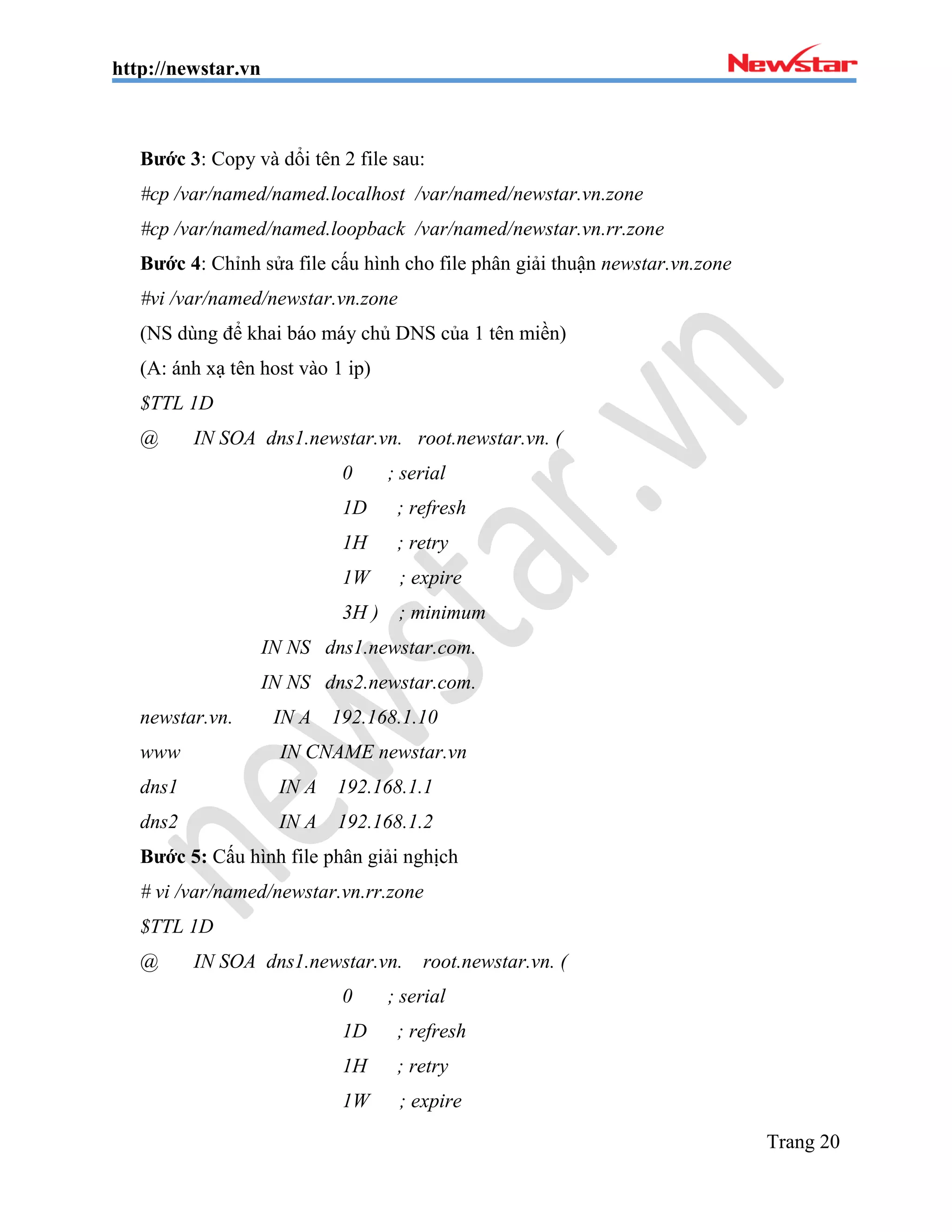 http://newstar.vn
Trang 20
Bước 3: Copy và dổi tên 2 file sau:
#cp /var/named/named.localhost /var/named/newstar.vn.zone
#cp /var/named/named.loopback /var/named/newstar.vn.rr.zone
Bước 4: Chỉnh sửa file cấu hình cho file phân giải thuận newstar.vn.zone
#vi /var/named/newstar.vn.zone
(NS dùng để khai báo máy chủ DNS của 1 tên miền)
(A: ánh xạ tên host vào 1 ip)
$TTL 1D
@ IN SOA dns1.newstar.vn. root.newstar.vn. (
0 ; serial
1D ; refresh
1H ; retry
1W ; expire
3H ) ; minimum
IN NS dns1.newstar.com.
IN NS dns2.newstar.com.
newstar.vn. IN A 192.168.1.10
www IN CNAME newstar.vn
dns1 IN A 192.168.1.1
dns2 IN A 192.168.1.2
Bước 5: Cấu hình file phân giải nghịch
# vi /var/named/newstar.vn.rr.zone
$TTL 1D
@ IN SOA dns1.newstar.vn. root.newstar.vn. (
0 ; serial
1D ; refresh
1H ; retry
1W ; expire
 