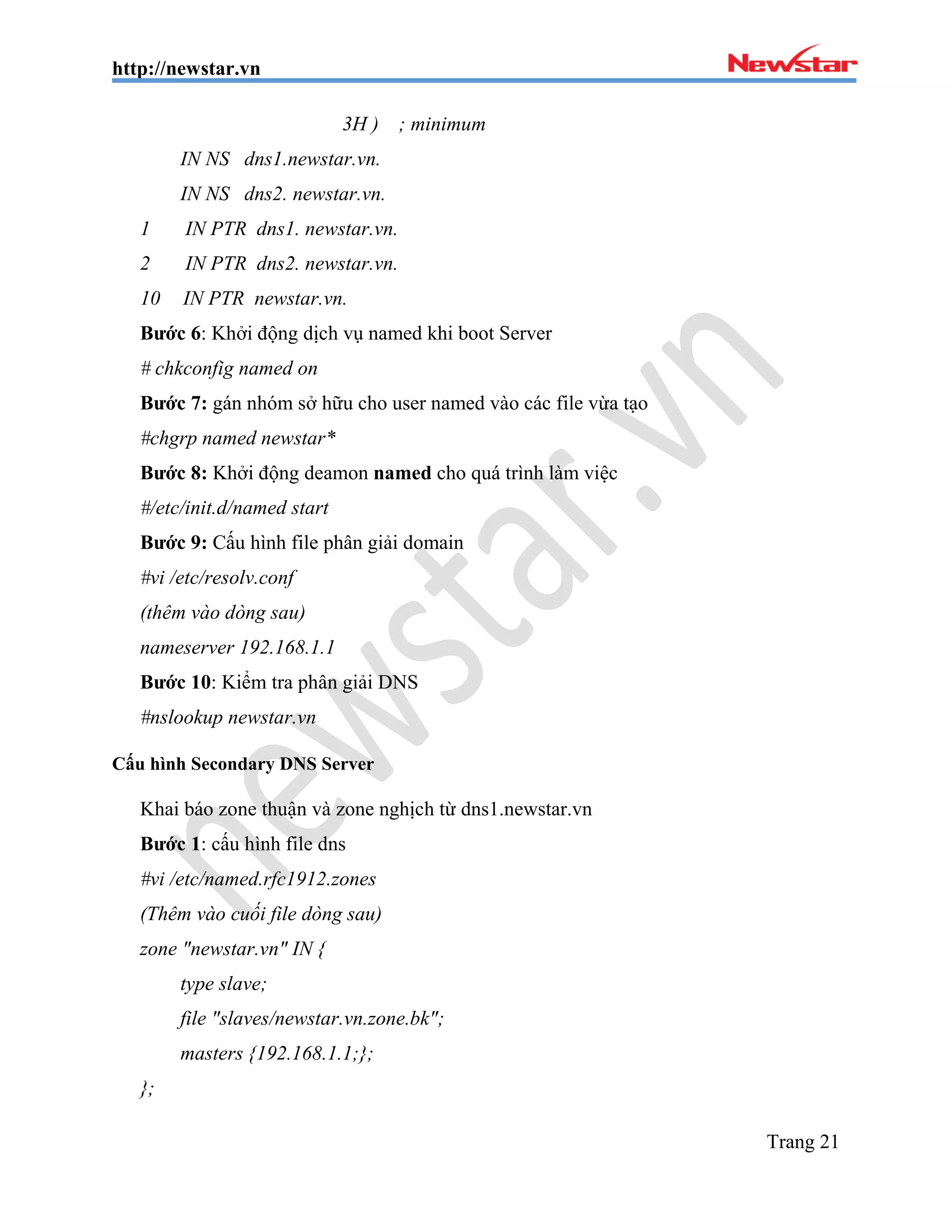 http://newstar.vn
Trang 21
3H ) ; minimum
IN NS dns1.newstar.vn.
IN NS dns2. newstar.vn.
1 IN PTR dns1. newstar.vn.
2 IN PTR dns2. newstar.vn.
10 IN PTR newstar.vn.
Bước 6: Khởi động dịch vụ named khi boot Server
# chkconfig named on
Bước 7: gán nhóm sở hữu cho user named vào các file vừa tạo
#chgrp named newstar*
Bước 8: Khởi động deamon named cho quá trình làm việc
#/etc/init.d/named start
Bước 9: Cấu hình file phân giải domain
#vi /etc/resolv.conf
(thêm vào dòng sau)
nameserver 192.168.1.1
Bước 10: Kiểm tra phân giải DNS
#nslookup newstar.vn
Cấu hình Secondary DNS Server
Khai báo zone thuận và zone nghịch từ dns1.newstar.vn
Bước 1: cấu hình file dns
#vi /etc/named.rfc1912.zones
(Thêm vào cuối file dòng sau)
zone "newstar.vn" IN {
type slave;
file "slaves/newstar.vn.zone.bk";
masters {192.168.1.1;};
};
 