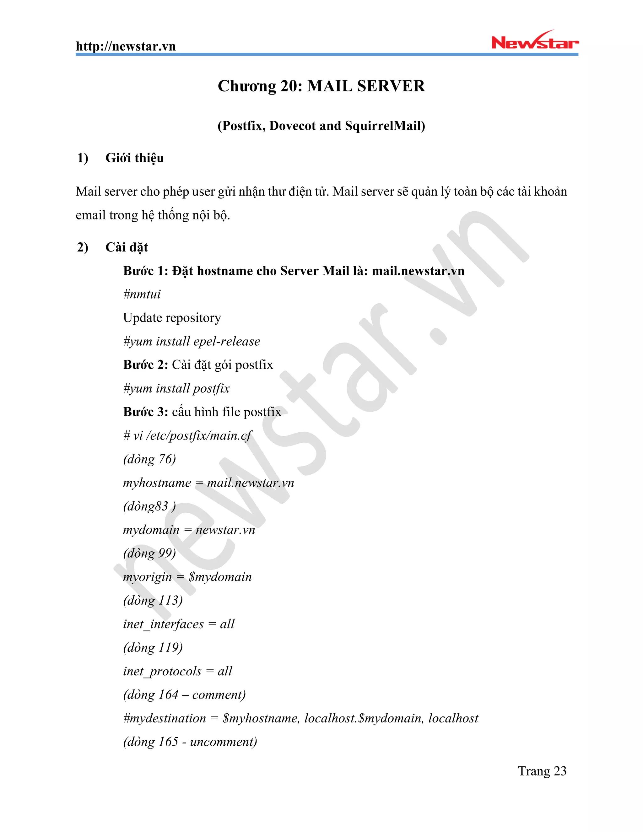 http://newstar.vn
Trang 23
Chương 20: MAIL SERVER
(Postfix, Dovecot and SquirrelMail)
1) Giới thiệu
Mail server cho phép user gửi nhận thư điện tử. Mail server sẽ quản lý toàn bộ các tài khoản
email trong hệ thống nội bộ.
2) Cài đặt
Bước 1: Đặt hostname cho Server Mail là: mail.newstar.vn
#nmtui
Update repository
#yum install epel-release
Bước 2: Cài đặt gói postfix
#yum install postfix
Bước 3: cấu hình file postfix
# vi /etc/postfix/main.cf
(dòng 76)
myhostname = mail.newstar.vn
(dòng83 )
mydomain = newstar.vn
(dòng 99)
myorigin = $mydomain
(dòng 113)
inet_interfaces = all
(dòng 119)
inet_protocols = all
(dòng 164 – comment)
#mydestination = $myhostname, localhost.$mydomain, localhost
(dòng 165 - uncomment)
 
