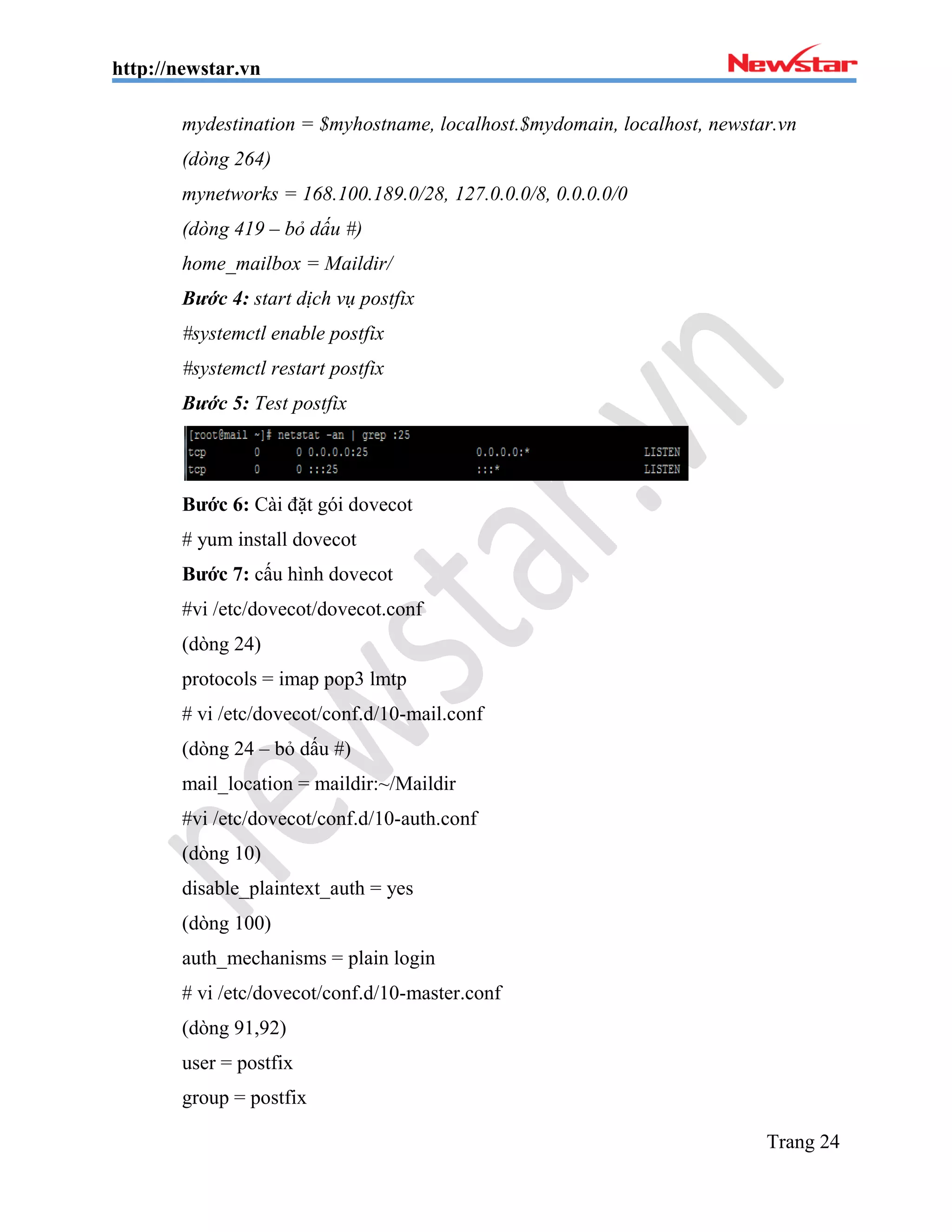 http://newstar.vn
Trang 24
mydestination = $myhostname, localhost.$mydomain, localhost, newstar.vn
(dòng 264)
mynetworks = 168.100.189.0/28, 127.0.0.0/8, 0.0.0.0/0
(dòng 419 – bỏ dấu #)
home_mailbox = Maildir/
Bước 4: start dịch vụ postfix
#systemctl enable postfix
#systemctl restart postfix
Bước 5: Test postfix
Bước 6: Cài đặt gói dovecot
# yum install dovecot
Bước 7: cấu hình dovecot
#vi /etc/dovecot/dovecot.conf
(dòng 24)
protocols = imap pop3 lmtp
# vi /etc/dovecot/conf.d/10-mail.conf
(dòng 24 – bỏ dấu #)
mail_location = maildir:~/Maildir
#vi /etc/dovecot/conf.d/10-auth.conf
(dòng 10)
disable_plaintext_auth = yes
(dòng 100)
auth_mechanisms = plain login
# vi /etc/dovecot/conf.d/10-master.conf
(dòng 91,92)
user = postfix
group = postfix
 