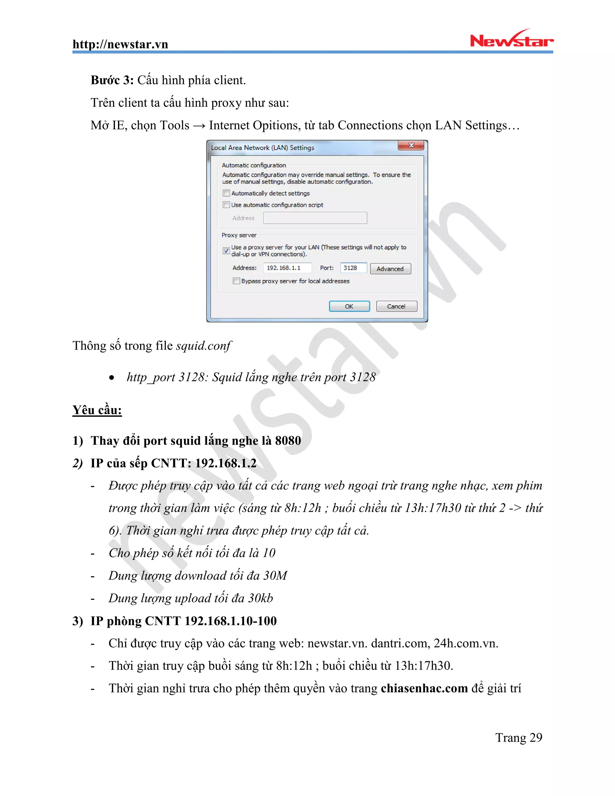 http://newstar.vn
Trang 29
Bước 3: Cấu hình phía client.
Trên client ta cấu hình proxy như sau:
Mở IE, chọn Tools → Internet Opitions, từ tab Connections chọn LAN Settings…
Thông số trong file squid.conf
 http_port 3128: Squid lắng nghe trên port 3128
Yêu cầu:
1) Thay đổi port squid lắng nghe là 8080
2) IP của sếp CNTT: 192.168.1.2
- Được phép truy cập vào tất cả các trang web ngoại trừ trang nghe nhạc, xem phim
trong thời gian làm việc (sáng từ 8h:12h ; buổi chiều từ 13h:17h30 từ thứ 2 -> thứ
6). Thời gian nghỉ trưa được phép truy cập tất cả.
- Cho phép số kết nối tối đa là 10
- Dung lượng download tối đa 30M
- Dung lượng upload tối đa 30kb
3) IP phòng CNTT 192.168.1.10-100
- Chỉ được truy cập vào các trang web: newstar.vn. dantri.com, 24h.com.vn.
- Thời gian truy cập buồi sáng từ 8h:12h ; buổi chiều từ 13h:17h30.
- Thời gian nghỉ trưa cho phép thêm quyền vào trang chiasenhac.com để giải trí
 
