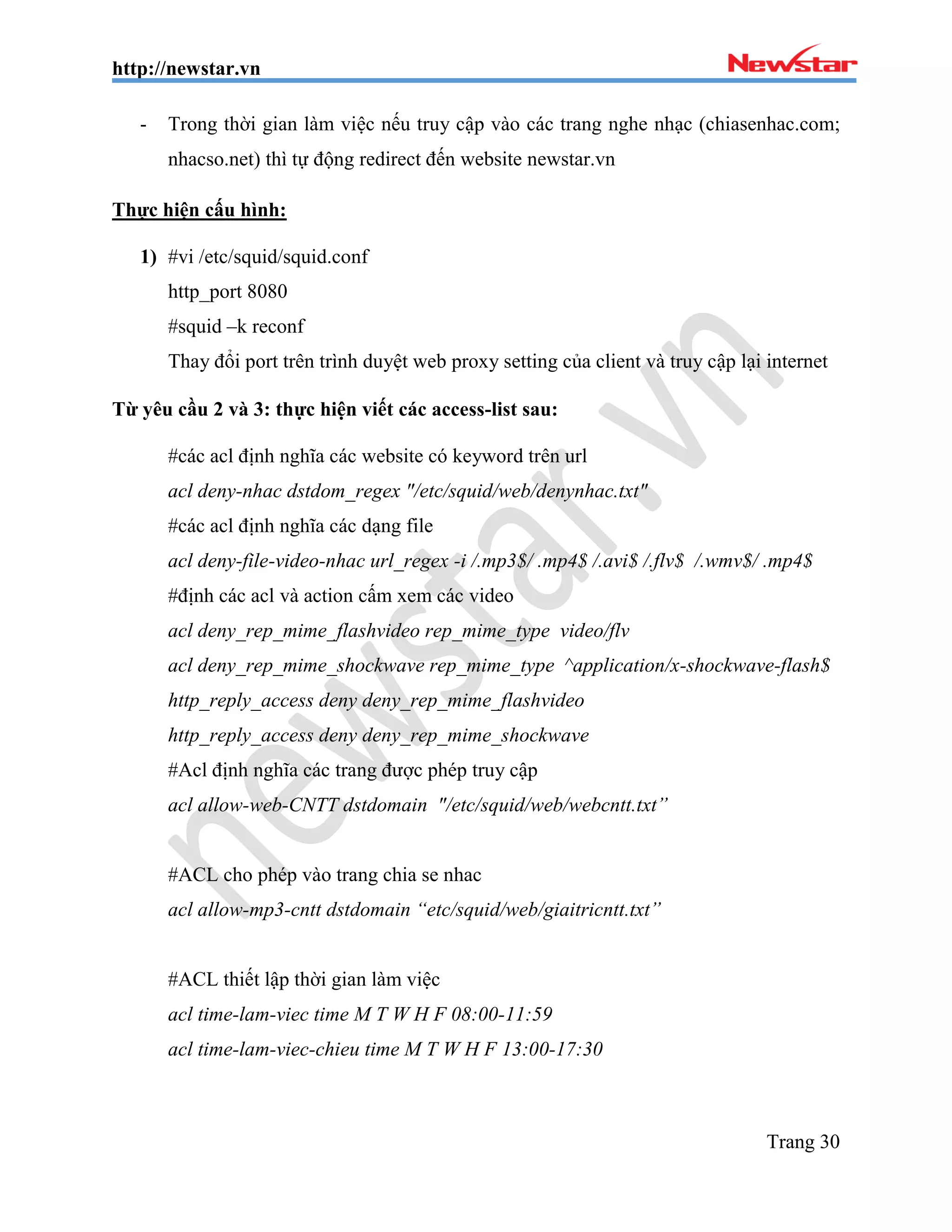 http://newstar.vn
Trang 30
- Trong thời gian làm việc nếu truy cập vào các trang nghe nhạc (chiasenhac.com;
nhacso.net) thì tự động redirect đến website newstar.vn
Thực hiện cấu hình:
1) #vi /etc/squid/squid.conf
http_port 8080
#squid –k reconf
Thay đổi port trên trình duyệt web proxy setting của client và truy cập lại internet
Từ yêu cầu 2 và 3: thực hiện viết các access-list sau:
#các acl định nghĩa các website có keyword trên url
acl deny-nhac dstdom_regex "/etc/squid/web/denynhac.txt"
#các acl định nghĩa các dạng file
acl deny-file-video-nhac url_regex -i /.mp3$/ .mp4$ /.avi$ /.flv$ /.wmv$/ .mp4$
#định các acl và action cấm xem các video
acl deny_rep_mime_flashvideo rep_mime_type video/flv
acl deny_rep_mime_shockwave rep_mime_type ^application/x-shockwave-flash$
http_reply_access deny deny_rep_mime_flashvideo
http_reply_access deny deny_rep_mime_shockwave
#Acl định nghĩa các trang được phép truy cập
acl allow-web-CNTT dstdomain "/etc/squid/web/webcntt.txt”
#ACL cho phép vào trang chia se nhac
acl allow-mp3-cntt dstdomain “etc/squid/web/giaitricntt.txt”
#ACL thiết lập thời gian làm việc
acl time-lam-viec time M T W H F 08:00-11:59
acl time-lam-viec-chieu time M T W H F 13:00-17:30
 