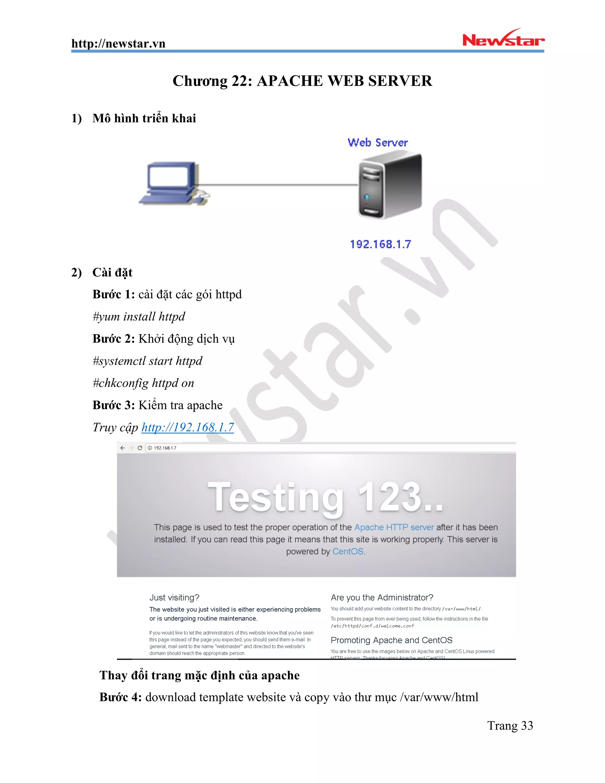 http://newstar.vn
Trang 33
Chương 22: APACHE WEB SERVER
1) Mô hình triển khai
2) Cài đặt
Bước 1: cài đặt các gói httpd
#yum install httpd
Bước 2: Khởi động dịch vụ
#systemctl start httpd
#chkconfig httpd on
Bước 3: Kiểm tra apache
Truy cập http://192.168.1.7
Thay đổi trang mặc định của apache
Bước 4: download template website và copy vào thư mục /var/www/html
 