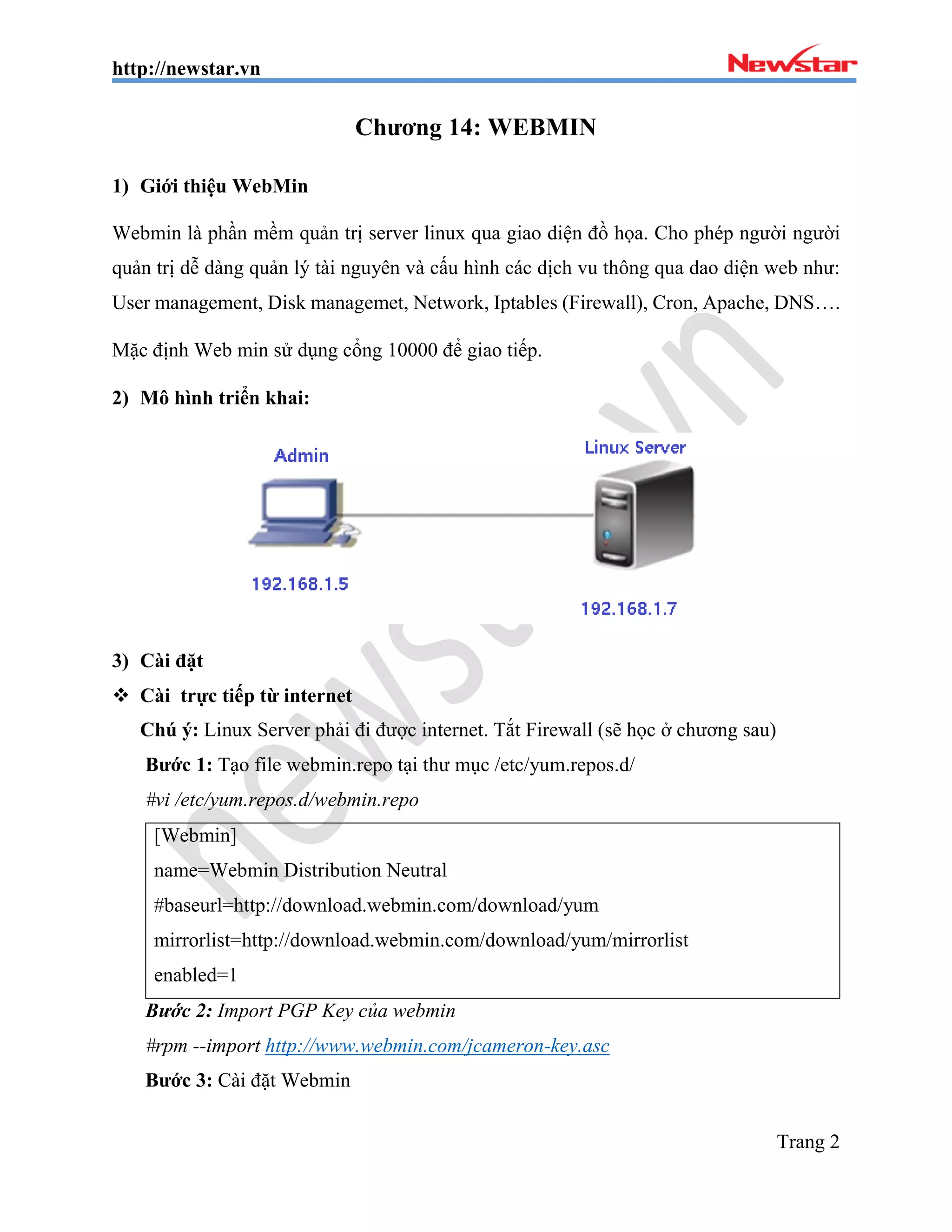 http://newstar.vn
Trang 2
Chương 14: WEBMIN
1) Giới thiệu WebMin
Webmin là phần mềm quản trị server linux qua giao diện đồ họa. Cho phép người người
quản trị dễ dàng quản lý tài nguyên và cấu hình các dịch vu thông qua dao diện web như:
User management, Disk managemet, Network, Iptables (Firewall), Cron, Apache, DNS….
Mặc định Web min sử dụng cổng 10000 để giao tiếp.
2) Mô hình triển khai:
3) Cài đặt
 Cài trực tiếp từ internet
Chú ý: Linux Server phải đi được internet. Tắt Firewall (sẽ học ở chương sau)
Bước 1: Tạo file webmin.repo tại thư mục /etc/yum.repos.d/
#vi /etc/yum.repos.d/webmin.repo
[Webmin]
name=Webmin Distribution Neutral
#baseurl=http://download.webmin.com/download/yum
mirrorlist=http://download.webmin.com/download/yum/mirrorlist
enabled=1
Bước 2: Import PGP Key của webmin
#rpm --import http://www.webmin.com/jcameron-key.asc
Bước 3: Cài đặt Webmin
 
