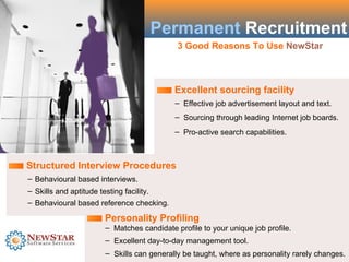 Permanent Recruitment
                                          3 Good Reasons To Use NewStar



                                          Excellent sourcing facility
                                          – Effective job advertisement layout and text.
                                          – Sourcing through leading Internet job boards.
                                          – Pro-active search capabilities.



Structured Interview Procedures
– Behavioural based interviews.
– Skills and aptitude testing facility.
– Behavioural based reference checking.

                     Personality Profiling
                     – Matches candidate profile to your unique job profile.
                     – Excellent day-to-day management tool.
                     – Skills can generally be taught, where as personality rarely changes.
 