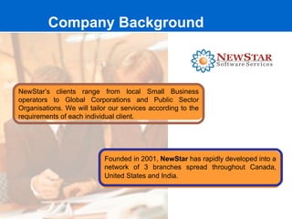 Company Background



NewStar’s clients range from local Small Business
operators to Global Corporations and Public Sector
Organisations. We will tailor our services according to the
requirements of each individual client.




                            Founded in 2001, NewStar has rapidly developed into a
                            network of 3 branches spread throughout Canada,
                            United States and India.
 