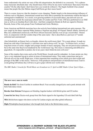 Jones understands why artists are wary of the old categorisation, but defends it as a necessity. "It is a phrase
many musicians absolutely hate: why should music from Africa be any more 'world music' than music from this
country? On the other hand, I don't know how you would do without it. The fragile foothold it has created
means that people like [the Malian singer] Salif Keita get their music heard."

There is a sense, however, that the situation is now changing. Thanks largely to the democratising influence of
websites such as MySpace, international sounds have been able to penetrate the mainstream without the help of
unimaginative middlemen. As a result, ever-growing numbers of successful dance, pop and rock acts are
emerging from outside the usual pop-cultural hubs of London and New York. CSS have performed on an ME
tour as well as on Jonathan Ross's talk show. And their compatriots Bonde do Rolê are signed to Domino
Records, home of the rock groups Franz Ferdinand and Arctic Monkeys.

Some American and British musicians have also actively been helping international acts gain exposure. The
new single by the dance superstar Moby features a Nigerian rap group, 419 Squad. Damon Albarn, formerly of
Blur, has collaborated extensively with West African musicians and has even set up a record label - Honest
Jon's, in conjunction with the London shop of the same name - that is described as a purveyor of "sounds
unlimited and outernational".

Alan Scholefield, an Honest Jon's co-founder, detests the world music label. "It's a nasty phrase. It made my
blood run cold when I first heard it, it still does now and it always will," he says. "At Honest Jon's, we have
long been aware of cooler, rougher and younger strands of music emerging. They are not perceived as authentic,
but at the same time they're not deadened by the 'world music' tag. This music is interesting and difficult to
pigeonhole. It's impossible to predict, but in ten years I don't think the term will exist."

None of this implies that events such as the World Music Awards need be redundant. As Jones points out, they
"give a very important leg-up to artists in terms of international status. They make connections and go to
festivals all over the world. Right now, it feels important that something exists which gives that weight and
prestige of the BBC to this music." However, if the producers and promoters of international music want to
avoid getting left behind, they will have to get to grips with the new world order.

The BBC Radio 3 Awards for World Music are broadcast on 11 April on BBC Radio 3 from 7pm-8.45pm….




The new wave: ones to watch

Bonde do Rolê Trio from Curitiba in southern Brazil. Fuse sexually charged lyrics and a punk attitude with
baile funk dance music

Buraka Som Sistema Portuguese act blending Angolan kuduro with British grime and US techno

Cansei de Ser Sexy Electro-rock group from São Paulo signed to the legendary US rock label Sub Pop

MIA British-born rapper who draws on her Sri Lankan origins and other global influences

Diplo Philadelphia-based producer who brought baile funk to the British dance scene




                AFROGROOV: A JOURNEY ACROSS THE BLACK ATLANTIC
                  www.myspace.com/afrogroov_ericsoul - afrogroov@yahoo.com
 