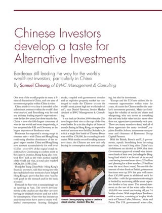 BWC dps:Layout 1

15/12/2013

15:38

Page 1

Chinese Investors
develop a taste for
Alternative Investments
Bordeaux still leading the way for the world’s
wealthiest investors, particularly in China
By Samuel Cheung of BWC Management & Consulting
One area of the world popular in many a financial discussion is China, and one area of
investment popular within China is wine.
China made it very clear it intended to be
a dominant presence within the world’s fine
wine market, and flourishing way beyond
any industry leading expert’s expectations over the last few years, has done exactly that.
China is now the fifth-largest consumer of
wine in the world and more importantly, it
has surpassed the UK and Germany as the
largest importers of Bordeaux wine.
Bordeaux has reported a strong surge in
overseas sales – with China and Hong Kong
confirming absolute dominance of the region's export market. China and Hong Kong
now account accumulatively for well over
€557m - over 60% of the region’s total export market. Continuing to confirm merit to
the Eastern promise, Hong Kong also overtook New York as the wine auction capital
of the world last year, as total sales reached
HK$1.2bn (US$155m).
Hon John Tsang Chun-Wah - Hong Kong’s
financial secretary, said that strong ties with
the established wine territories have helped
Hong Kong to prove that fine wine “can be
both good for the stomach and for the bank
account”.
Demand for fine wine is unsurprisingly on
an upswing in Asia. The newer developments in the market are that they are now
buying for multiple reasons and not solely
for consumption. “Fine wine has become an
aspirational must have asset to many wellheeled entrepreneur. Soaring Shanghai

stocks, coupled with government stimulus
and an explosive property market has converged to make the Chinese tycoon the
world’s most potent high net worth individual”, says Daniel Paterson, Senior Market
Analyst at BWC Management & Consulting.
It was back in October 2009 when the Chinese began their rise to the top of the fine
wine ladder. In a six-day display of financial
muscle flexing in Hong Kong, an impressive
series of auctions were held by Sotheby’s, in
which a single litre bottle of Chateau Petrus
was sold for £58,000, far exceeding its estimates. With similar record-breaking success
ever since, the Chinese are now not only
buying for consumption and customary gift-

Samuel Cheung enjoying a glass at London’s
oldest wine bar - Gordon’s Wine Bar

70 - NEW STATESMAN - 20 December 2013 - 9 January 2014

ing, but also for investment.
“Europe and the U.S have utilised the investment opportunities within wine for
years, of course the Chinese realise the market’s investment potential. Many are looking at the volatility of stocks and shares and
whispering; why not invest in something
that not only holds value but also more often
than not, appreciates consistently each year.
There are many mouths to feed, and all of
them appreciate the rarity involved”, explains Freddie Achom, investment entrepreneur and chairman of Rosemont Group
Capital Partners.
With the British, French and U.S governments, openly benefitting from investing
into wine, it wasn’t long after China’s tax
abolishment on alcohol in 2008, that their
Government approved several wine investment funds of their own (including the Dinghong fund which is at the end of its second
year having invested more than £37million
and planning for at least another £55million
over the next three years). Meanwhile the
amount of wine drunk at British government
functions went up 20% last year with more
than £45,000 spent in additional stock for
the cellar – with the government stressing it
is funded by auctioning off the most expensive bottles to buy more. The annual statement on the use of the wine cellar shows
£63,000 was raised auctioning off just 54
bottles of wine. With major lots of Bordeaux
sold at auction, consisting of trophy labels
such as Chateau Lafite, Mouton, Latour and
Petrus. The U.K. government’s wine cellar,

 