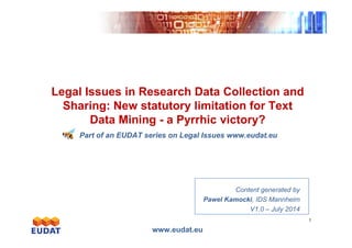Exponentialgrowth
Legal Issues in Research Data Collection and
Sharing: New statutory limitation for Text
Data Mining - a Pyrrhic victory?
www.eudat.eu
1
Exponentialgrowth
Data Mining - a Pyrrhic victory?
Part of an EUDAT series on Legal Issues www.eudat.eu
Content generated by
Pawel Kamocki, IDS Mannheim
V1.0 – July 2014
 