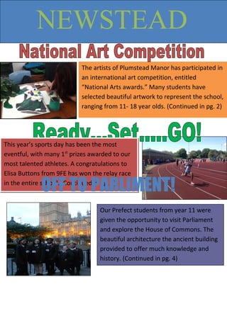 The artists of Plumstead Manor has participated in
an international art competition, entitled
“National Arts awards.” Many students have
selected beautiful artwork to represent the school,
ranging from 11- 18 year olds. (Continued in pg. 2)
NEWSTEAD
This year’s sports day has been the most
eventful, with many 1st
prizes awarded to our
most talented athletes. A congratulations to
Elisa Buttons from 9FE has won the relay race
in the entire school. (Continued in pg. 3)
Our Prefect students from year 11 were
given the opportunity to visit Parliament
and explore the House of Commons. The
beautiful architecture the ancient building
provided to offer much knowledge and
history. (Continued in pg. 4)
OFF TO PARLIMENT!
 