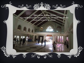 Vista desde el Altar Mayor
La capilla pequeña las paredes son en cristal los vitrales
estan en la pared de afuera.
 