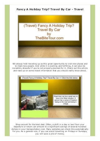 Fancy A Holiday Trip? Travel By Car - Travel
We always hold traveling up as this great opportunity to visit new places and
to meet new people. And while it is exciting and fulfilling, it can also be
incredibly stressful if you're not properly planned for it. Check out this article
and read up on some travel information that you should really know about.
Shop around for the best deal. Often, a shift in a day or two from your
departure or return can amount to a significant savings of several hundred
dollars in your transportation cost. Many websites can check this automatically
for you. As a general rule, if you can avoid travelling on Fridays or Sundays,
you will save a pile of money.
 