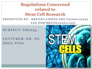 PRESENTED BY: BRENDA CHONG SHI YI(00011203)
LEE ENG SHENG(00011155)
SUBJECT: EB2034
LECTURER: DR. NG
SHEE PING
Regulations Concerned
related to
Stem Cell Research
 
