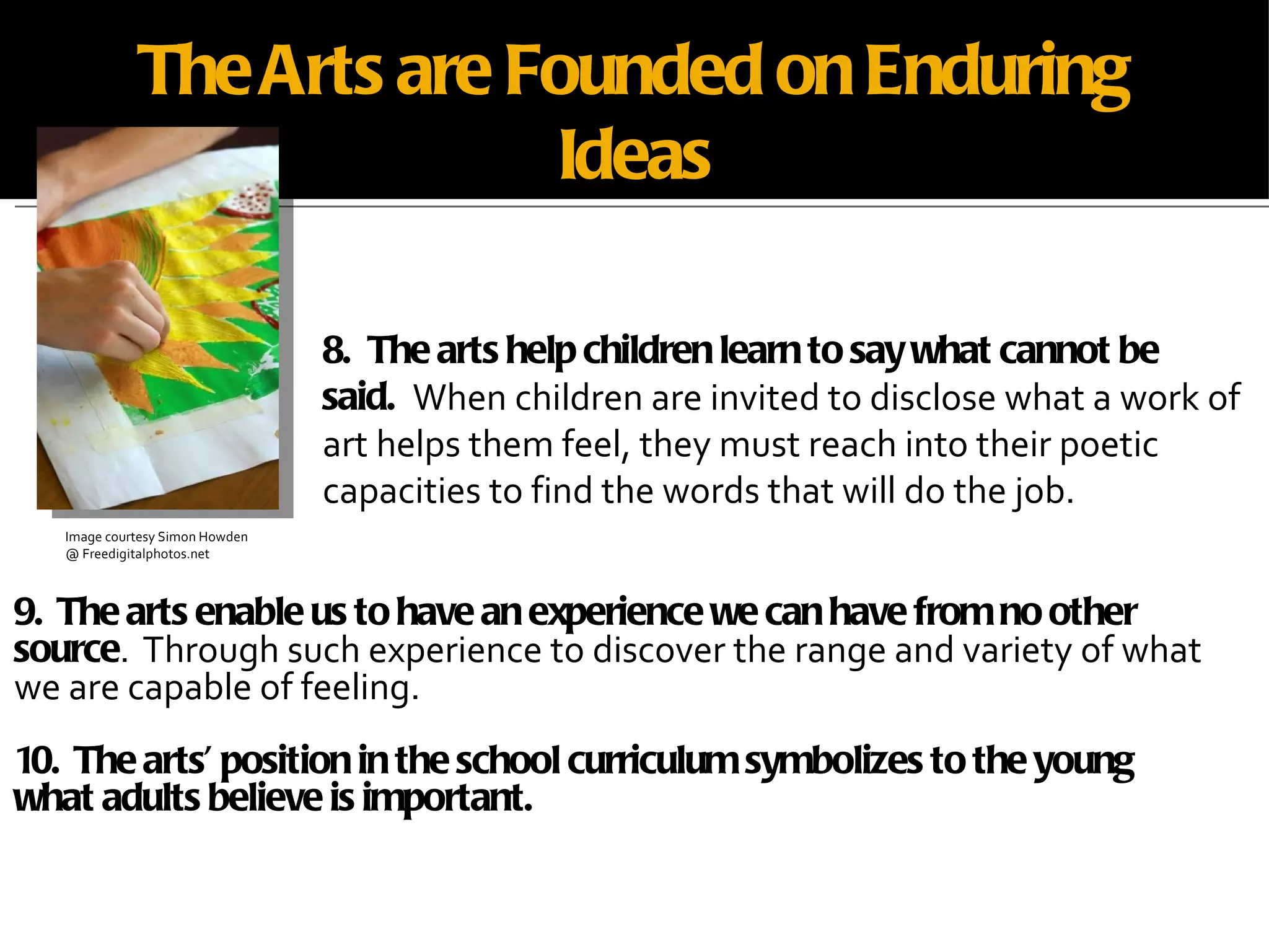 The Arts are Founded on Enduring Ideas 9.  The arts enable us to have an experience we can have from no other source .  Through such experience to discover the range and variety of what we are capable of feeling. 10.  The arts’ position in the school curriculum symbolizes to the young what adults believe is important. 8.  The arts help children learn to say what cannot be said.  When children are invited to disclose what a work of art helps them feel, they must reach into their poetic capacities to find the words that will do the job. Image courtesy Simon Howden @ Freedigitalphotos.net 