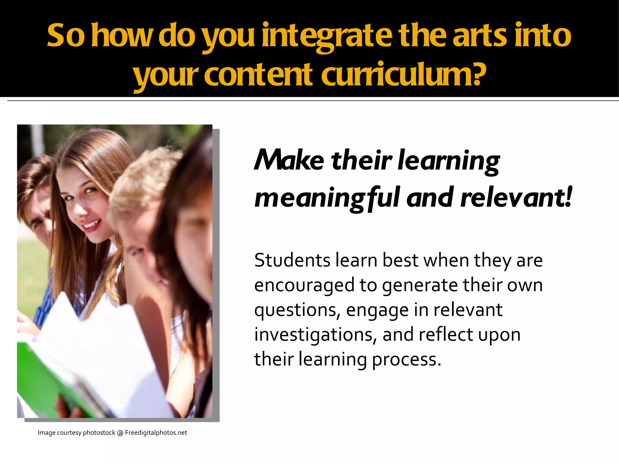 So how do you integrate the arts into your content curriculum? Make their learning meaningful and relevant! Students learn best when they are  encouraged to generate their own  questions, engage in relevant  investigations, and reflect upon  their learning process. Image courtesy photostock @ Freedigitalphotos.net 