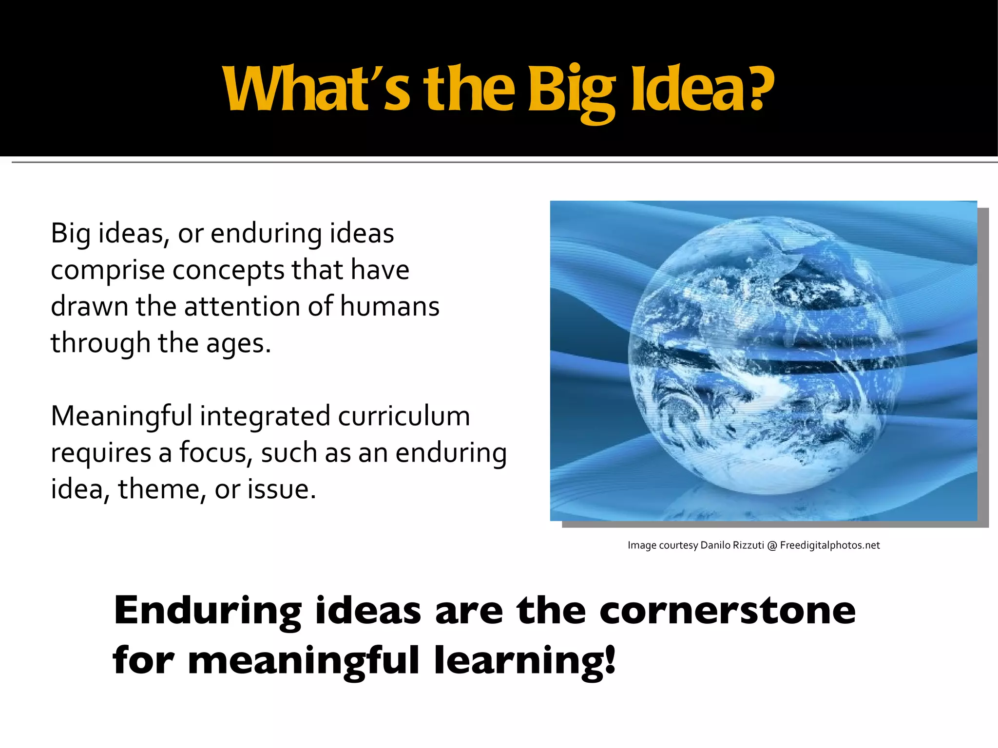 What’s the Big Idea? Image courtesy Danilo Rizzuti @ Freedigitalphotos.net Big ideas, or enduring ideas comprise concepts that have  drawn the attention of humans  through the ages. Meaningful integrated curriculum  requires a focus, such as an enduring idea, theme, or issue. Enduring ideas are the cornerstone for meaningful learning! 