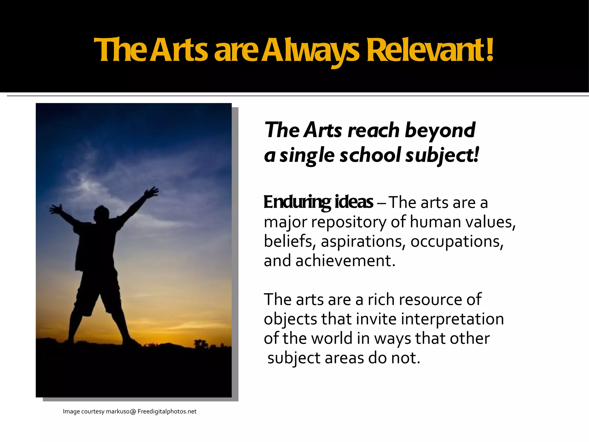 The Arts are Always Relevant! The Arts reach beyond  a single school subject! Enduring ideas  – The arts are a  major repository of human values, beliefs, aspirations, occupations,  and achievement. The arts are a rich resource of  objects that invite interpretation  of the world in ways that other subject areas do not. Image courtesy markuso@ Freedigitalphotos.net   