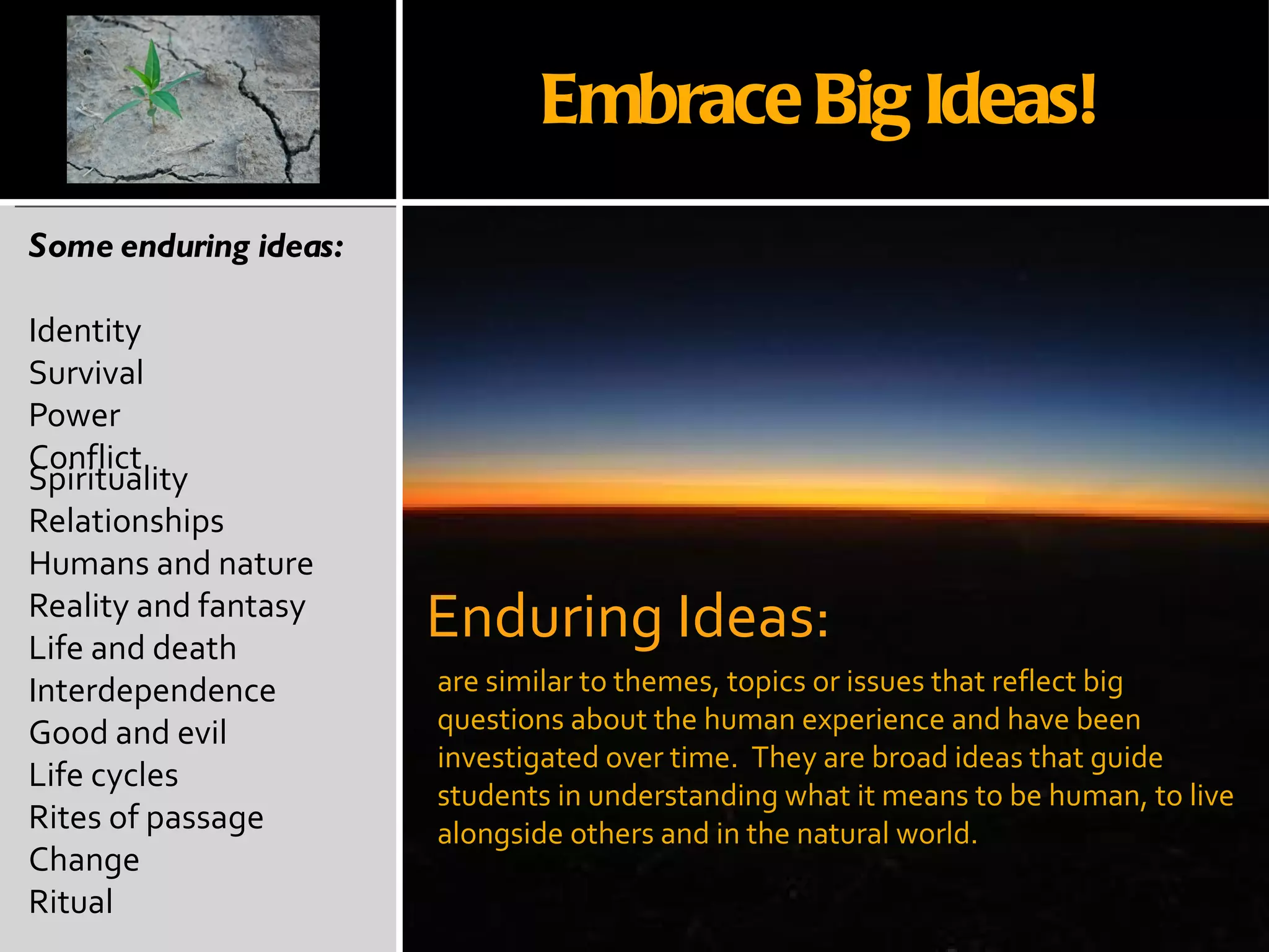 Some enduring ideas: Identity Survival Power Conflict Spirituality Relationships Humans and nature Reality and fantasy Life and death Interdependence Good and evil Life cycles Rites of passage Change  Ritual are similar to themes, topics or issues that reflect big questions about the human experience and have been investigated over time.  They are broad ideas that guide students in understanding what it means to be human, to live alongside others and in the natural world. Enduring Ideas: Embrace Big Ideas! 