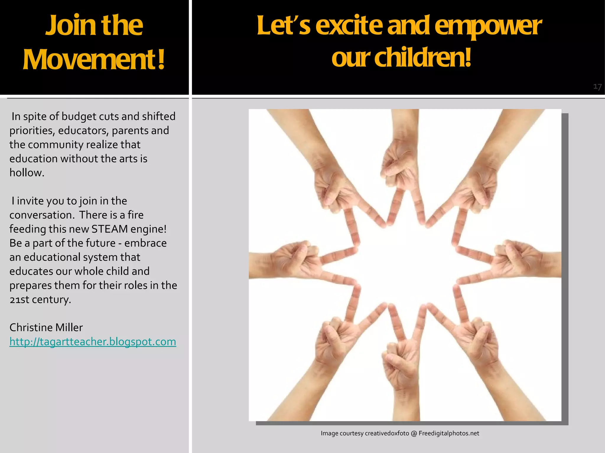 Join the Movement! In spite of budget cuts and shifted priorities, educators, parents and the community realize that education without the arts is hollow.  I invite you to join in the conversation.  There is a fire feeding this new STEAM engine!  Be a part of the future - embrace an educational system that educates our whole child and prepares them for their roles in the 21st century. Christine Miller http://tagartteacher.blogspot.com 17 Image courtesy creativedoxfoto @ Freedigitalphotos.net Let’s excite and empower  our children! 