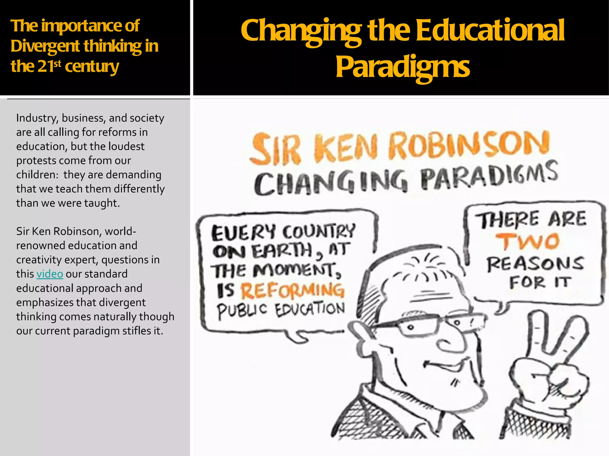 The importance of Divergent thinking in the 21 st  century Industry, business, and society are all calling for reforms in education, but the loudest protests come from our children:  they are demanding that we teach them differently than we were taught.  Sir Ken Robinson, world-renowned education and creativity expert, questions in this  video  our standard educational approach and emphasizes that divergent thinking comes naturally though our current paradigm stifles it. Changing the Educational Paradigms 