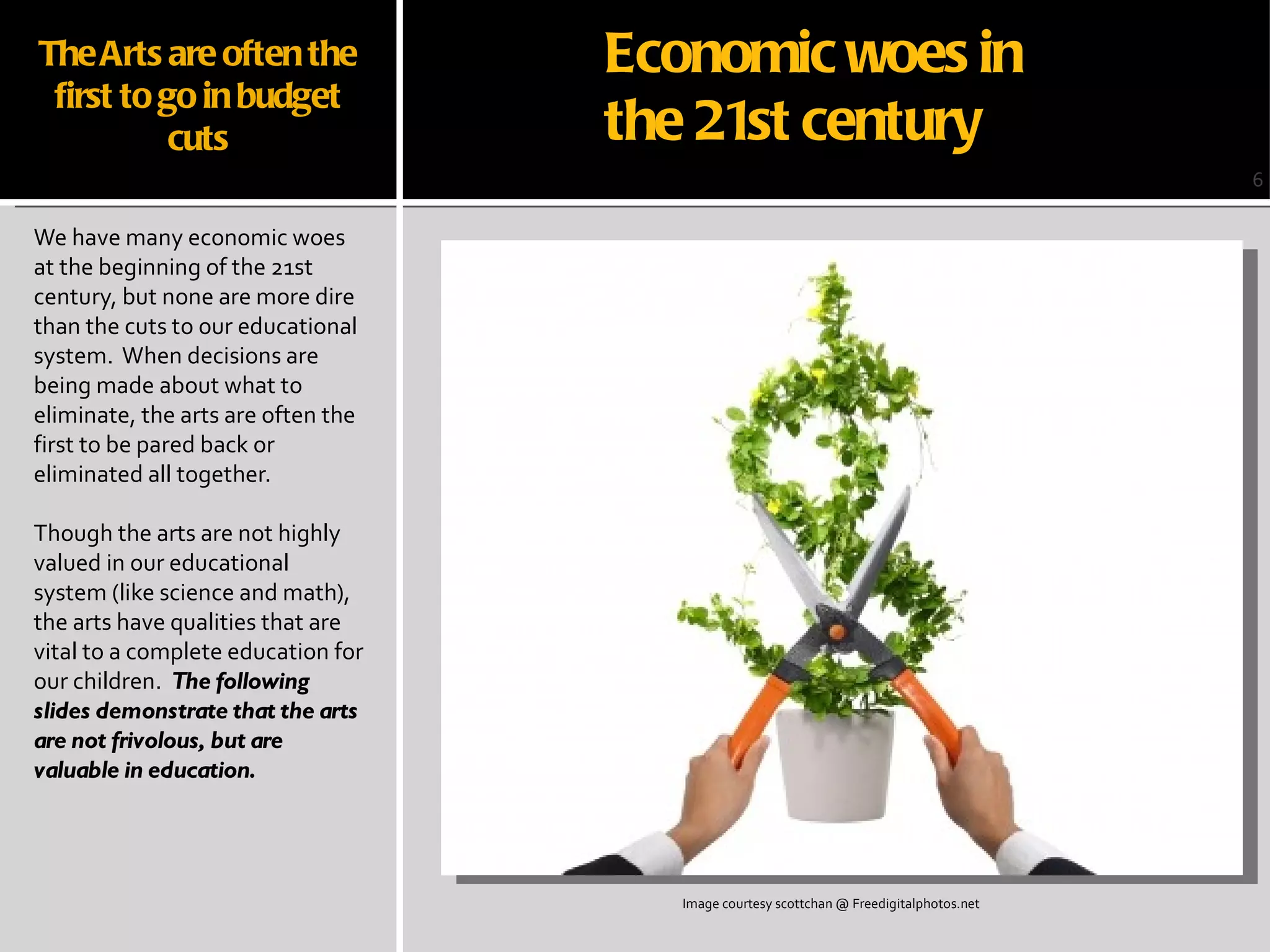 The Arts are often the first to go in budget cuts We have many economic woes at the beginning of the 21st century, but none are more dire than the cuts to our educational system.  When decisions are being made about what to eliminate, the arts are often the first to be pared back or eliminated all together. Though the arts are not highly valued in our educational system (like science and math), the arts have qualities that are vital to a complete education for our children.  The following slides demonstrate that the arts are not frivolous, but are valuable in education. 6 Image courtesy scottchan @ Freedigitalphotos.net Economic woes in  the 21st century 