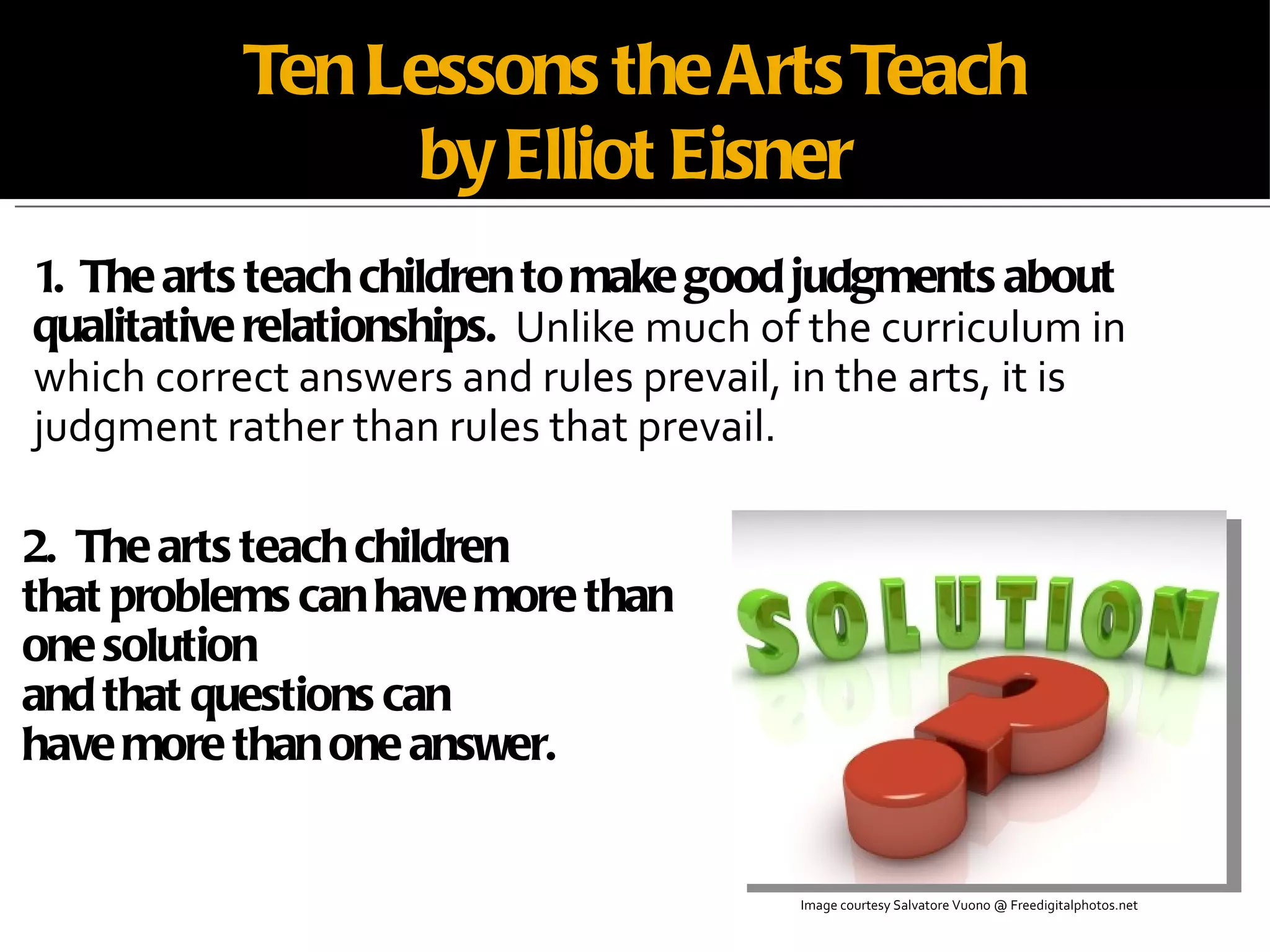 Ten Lessons the Arts Teach by Elliot Eisner 1.  The arts teach children to make good judgments about qualitative relationships.   Unlike much of the curriculum in which correct answers and rules prevail, in the arts, it is judgment rather than rules that prevail. Image courtesy Salvatore Vuono @ Freedigitalphotos.net 2.  The arts teach children that problems can have more than one solution  and that questions can  have more than one answer. 