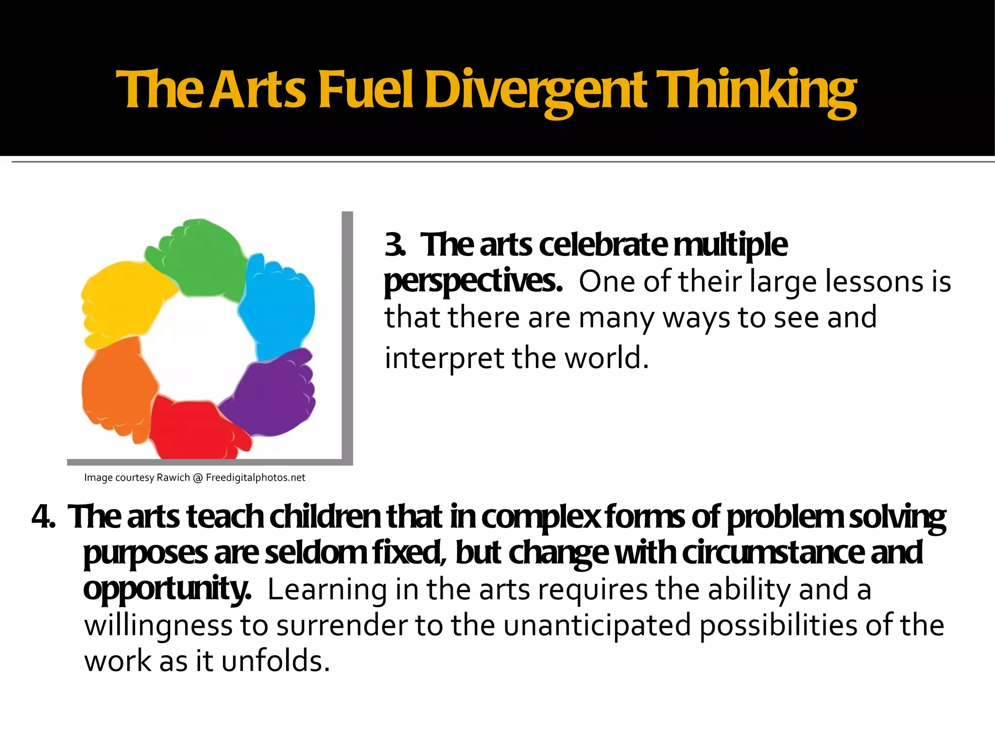 The Arts Fuel Divergent Thinking 4.  The arts teach children that in complex forms of problem solving purposes are seldom fixed, but change with circumstance and opportunity.  Learning in the arts requires the ability and a willingness to surrender to the unanticipated possibilities of the work as it unfolds. Image courtesy Rawich @ Freedigitalphotos.net 3.  The arts celebrate multiple perspectives.   One of their large lessons is that there are many ways to see and interpret the world.  