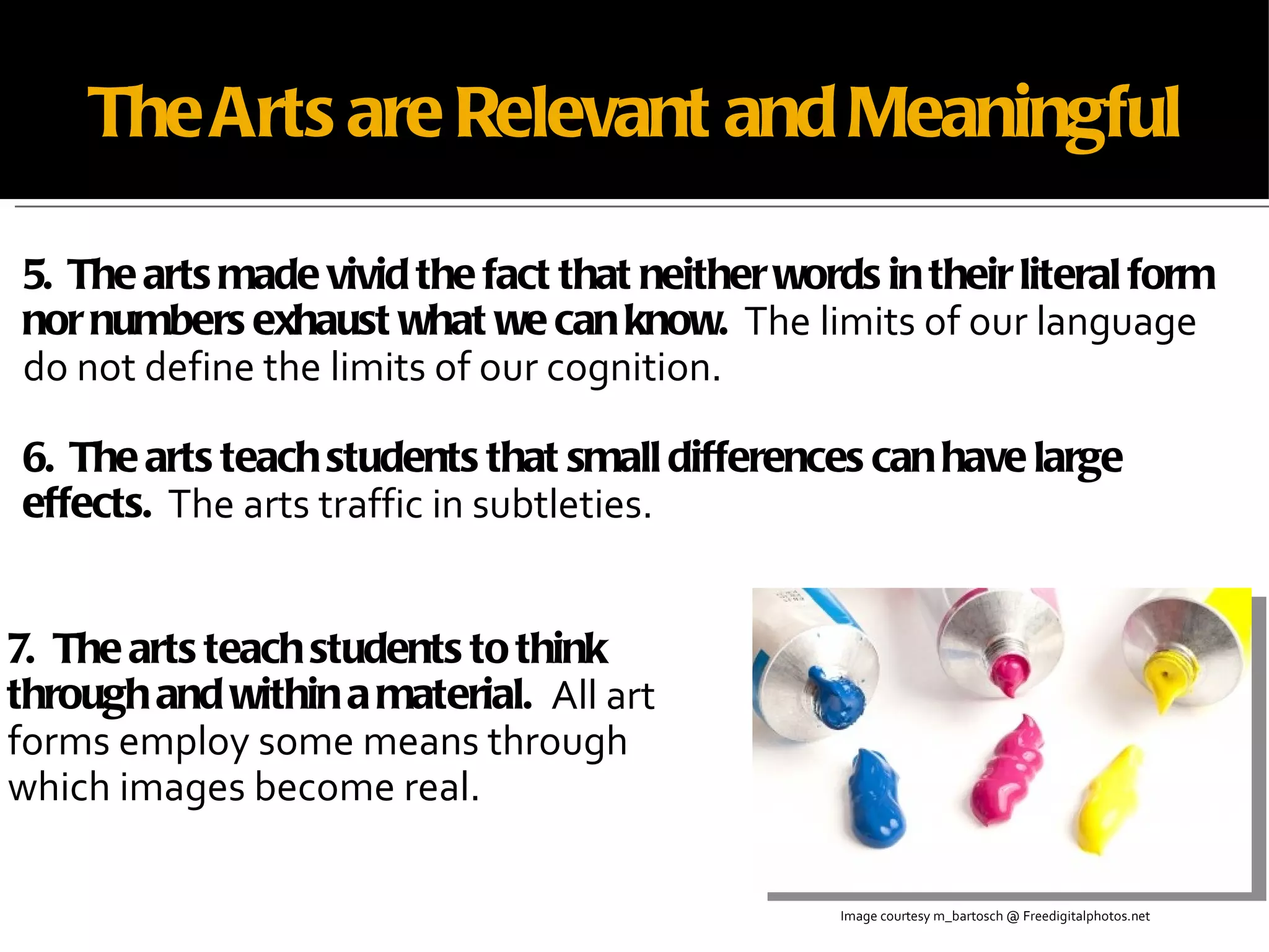The Arts are Relevant and Meaningful 5.  The arts made vivid the fact that neither words in their literal form nor numbers exhaust what we can know.   The limits of our language do not define the limits of our cognition. 6.  The arts teach students that small differences can have large effects.   The arts traffic in subtleties. Image courtesy m_bartosch @ Freedigitalphotos.net 7.  The arts teach students to think through and within a material.  All art forms employ some means through which images become real. 