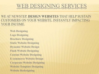 WEB DESIGNING SERVICES
WE AT NEWSTEP, DESIGN WEBSITES THAT HELP SUSTAIN
CUSTOMERS ON YOUR WEBSITE, INSTANTLY IMPACTING
YOUR INCOME.
Web Designing
Logo Designing
Brochure Designing
Static Website Designing
Dynamic Website Design
Flash Website Designing
Custom Website Designing
E-commerce Website Design
Corporate Website Designing
Website Template Designing
Website Redesigning
 