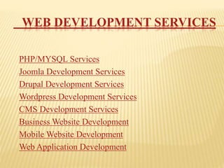 WEB DEVELOPMENT SERVICES
PHP/MYSQL Services
Joomla Development Services
Drupal Development Services
Wordpress Development Services
CMS Development Services
Business Website Development
Mobile Website Development
Web Application Development
 
